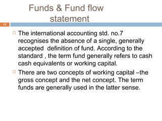 Funds & Fund flow
statement
 The international accounting std. no.7
recognises the absence of a single, generally
accepted definition of fund. According to the
standard , the term fund generally refers to cash
cash equivalents or working capital.
 There are two concepts of working capital –the
gross concept and the net concept. The term
funds are generally used in the latter sense.
12
 