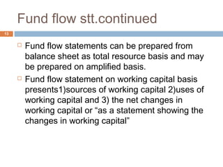 Fund flow stt.continued
 Fund flow statements can be prepared from
balance sheet as total resource basis and may
be prepared on amplified basis.
 Fund flow statement on working capital basis
presents1)sources of working capital 2)uses of
working capital and 3) the net changes in
working capital or “as a statement showing the
changes in working capital”
13
 