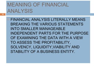 MEANING OF FINANCIAL
ANALYSIS
 FINANCIAL ANALYSIS LITERALLY MEANS
BREAKING THE VARIOUS STATEMENTS
INTO SMALLER MANAGEABLE
INDEPENDENT PARTS FOR THE PURPOSE
OF EXAMINING THE DATA WITH A VIEW
TO ASSESS THE PROFITABILITY,
SOLVENCY, LIQUIDITY,VIABILITY AND
STABILITY OF A BUSINESS ENTITY.
16
 