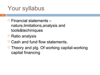Your syllabus
 Financial statements –
nature,limitations,analysis and
tools&techiniques
 Ratio analysis
 Cash and fund flow statements.
 Theory and plg. Of working capital-working
capital financing
2
 