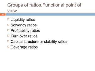 Groups of ratios.Functional point of
view
 Liquidity ratios
 Solvency ratios
 Profitability ratios
 Turn over ratios
 Capital structure or stability ratios
 Coverage ratios
21
 