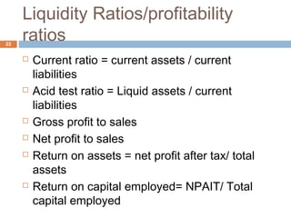 Liquidity Ratios/profitability
ratios
 Current ratio = current assets / current
liabilities
 Acid test ratio = Liquid assets / current
liabilities
 Gross profit to sales
 Net profit to sales
 Return on assets = net profit after tax/ total
assets
 Return on capital employed= NPAIT/ Total
capital employed
22
 