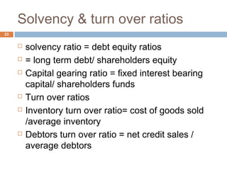 Solvency & turn over ratios
 solvency ratio = debt equity ratios
 = long term debt/ shareholders equity
 Capital gearing ratio = fixed interest bearing
capital/ shareholders funds
 Turn over ratios
 Inventory turn over ratio= cost of goods sold
/average inventory
 Debtors turn over ratio = net credit sales /
average debtors
23
 
