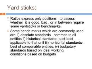 Yard sticks:
 Ratios express only positions , to assess
whether it is good, bad , or in between require
some yardsticks or benchmarks.
 Some bench marks which are commonly used
are i) absolute standards –common to all
entities ii) historical standards-past-best
applicable to that unit iii) horizontal standards-
best of comparable entities. iv) budgetary
standards based on ideal working
conditions,based on budgets
25
 