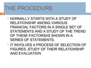 THE PROCEDURE
 NORMALLY STARTS WITH A STUDY OF
RELATIONSHIP AMONG VARIOUS
FINANCIAL FACTORS IN A SINGLE SET OF
STATEMENTS AND A STUDY OF THE TREND
OF THESE FACTORSAS SHOWN IN A
SERIES OF STATEMENTS.
 IT INVOLVES A PROCESS OF SELECTION OF
FIGURES ,STUDY OF THEIR RELATIONSHIP
AND EVALUATION
34
 