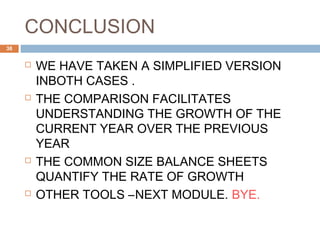 CONCLUSION
 WE HAVE TAKEN A SIMPLIFIED VERSION
INBOTH CASES .
 THE COMPARISON FACILITATES
UNDERSTANDING THE GROWTH OF THE
CURRENT YEAR OVER THE PREVIOUS
YEAR
 THE COMMON SIZE BALANCE SHEETS
QUANTIFY THE RATE OF GROWTH
 OTHER TOOLS –NEXT MODULE. BYE.
38
 