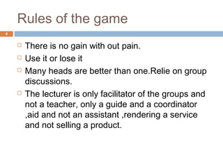 Rules of the game
 There is no gain with out pain.
 Use it or lose it
 Many heads are better than one.Relie on group
discussions.
 The lecturer is only facilitator of the groups and
not a teacher, only a guide and a coordinator
,aid and not an assistant ,rendering a service
and not selling a product.
4
 