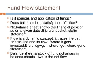 Fund Flow statement
 Is it sources and application of funds?
 Does balance sheet satisfy the definition?
 No.balance sheet shows the financial position
as on a given date .It is a snapshot, static
statement.
 Flow is a dynamic concept, it traces the path
,the source and its flow , where it gets
invested.It is a wgwgs –where got where gone
statement
 Balance sheet is stock of funds.changes in
balance sheets –two-is the net flow.
48
 