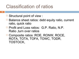 Classification of ratios
 Structural point of view :
 Balance sheet ratios: debt equity ratio, current
ratio, quick ratio
 Profit and Loss ratios: G.P. Ratio, N.P.
Ratio ,turn over ratios
 Composite ratios :ROE, RONW, ROCE,
ROTA, TOTA, TOFA, TOWC, TODR,
TOSTOCK,
52
 