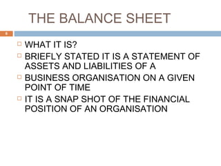 THE BALANCE SHEET
 WHAT IT IS?
 BRIEFLY STATED IT IS A STATEMENT OF
ASSETS AND LIABILITIES OF A
 BUSINESS ORGANISATION ON A GIVEN
POINT OF TIME
 IT IS A SNAP SHOT OF THE FINANCIAL
POSITION OF AN ORGANISATION
6
 