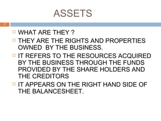 ASSETS
 WHAT ARE THEY ?
 THEY ARE THE RIGHTS AND PROPERTIES
OWNED BY THE BUSINESS.
 IT REFERS TO THE RESOURCES ACQUIRED
BY THE BUSINESS THROUGH THE FUNDS
PROVIDED BY THE SHARE HOLDERS AND
THE CREDITORS
 IT APPEARS ON THE RIGHT HAND SIDE OF
THE BALANCESHEET.
7
 