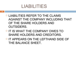 LIABILITIES
 LIABILITIES REFER TO THE CLAIMS
AGAINST THE COMPANY INCLUDING THAT
OF THE SHARE HOLDERS AND
OUTSIDERS.
 IT IS WHAT THE COMPANY OWES TO
SHARE HOLDERS AND CREDITORS.
 IT APPEARS ON THE LEFTHAND SIDE OF
THE BALANCE SHEET.
8
 