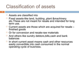 Classification of assets
 Assets are classified into
 Fixed assets-like land, building ,plant &machinery
etc.These are not meant for resale and intended for long
term use.
 Current assets are those which are acquired for resale –
finished goods
 Or for conversion and resale-raw materials
 And others like sundry debtors,bills,cash and bank
balances
 In short current asset means cash and other resources
easily convertible into cash consumed in the normal
operating cycle of business.
9
 