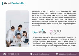 www.devintellecs.com
+91 87805 43446 odoo@devintellecs.com
About Devintelle
DevIntelle is an innovative Odoo development and
implementation company based in India. We specialize in
providing top-tier Odoo ERP solutions and consulting
services tailored to meet the unique needs of businesses
across diverse industries. With over six years of
experience, we have honed our expertise to become a
trusted partner for small, medium, and large enterprises
worldwide.
At DevIntelle, we are dedicated to delivering cutting-edge
Odoo ERP solutions that empower businesses to thrive in
today's dynamic marketplace. With a keen focus on
innovation and efficiency, we leverage our extensive
industry knowledge to drive tangible results for our clients.
 