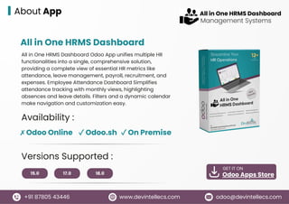 15.0 17.0 18.0
GET IT ON
Odoo Apps Store
www.devintellecs.com
+91 87805 43446 odoo@devintellecs.com
About App
All in One HRMS Dashboard
Availability :
✗ Odoo Online ✓ Odoo.sh ✓ On Premise
Versions Supported :
All in One HRMS Dashboard Odoo App unifies multiple HR
functionalities into a single, comprehensive solution,
providing a complete view of essential HR metrics like
attendance, leave management, payroll, recruitment, and
expenses. Employee Attendance Dashboard Simplifies
attendance tracking with monthly views, highlighting
absences and leave details. Filters and a dynamic calendar
make navigation and customization easy.
Management Systems
All in One HRMS Dashboard
 