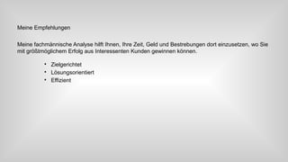 Meine Empfehlungen
Meine fachmännische Analyse hilft Ihnen, Ihre Zeit, Geld und Bestrebungen dort einzusetzen, wo Sie
mit größtmöglichem Erfolg aus Interessenten Kunden gewinnen können.

Zielgerichtet

Lösungsorientiert

Effizient
 