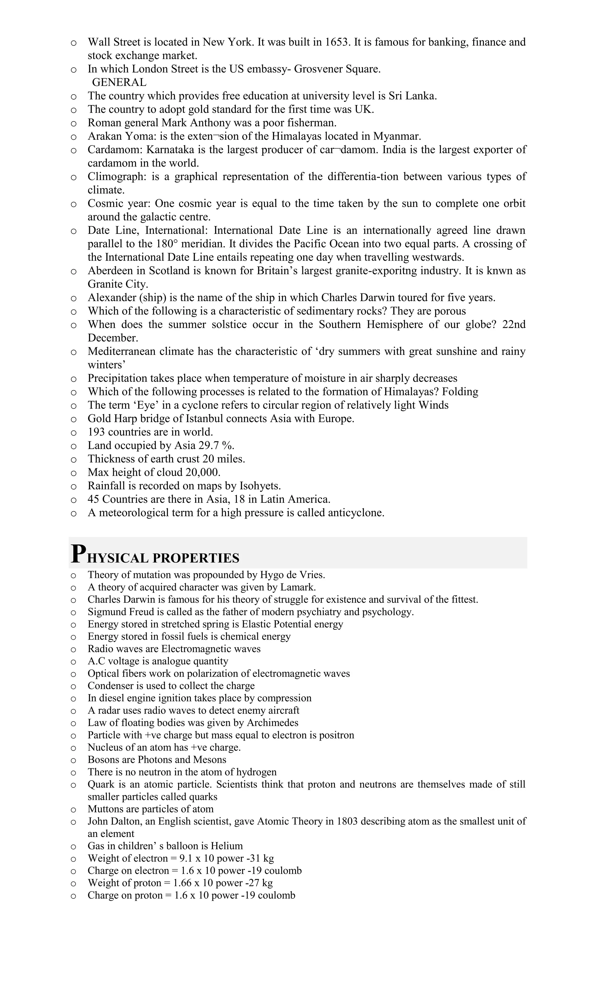 o Wall Street is located in New York. It was built in 1653. It is famous for banking, finance and
stock exchange market.
o In which London Street is the US embassy- Grosvener Square.
GENERAL
o The country which provides free education at university level is Sri Lanka.
o The country to adopt gold standard for the first time was UK.
o Roman general Mark Anthony was a poor fisherman.
o Arakan Yoma: is the exten¬sion of the Himalayas located in Myanmar.
o Cardamom: Karnataka is the largest producer of car¬damom. India is the largest exporter of
cardamom in the world.
o Climograph: is a graphical representation of the differentia-tion between various types of
climate.
o Cosmic year: One cosmic year is equal to the time taken by the sun to complete one orbit
around the galactic centre.
o Date Line, International: International Date Line is an internationally agreed line drawn
parallel to the 180° meridian. It divides the Pacific Ocean into two equal parts. A crossing of
the International Date Line entails repeating one day when travelling westwards.
o Aberdeen in Scotland is known for Britain’s largest granite-exporitng industry. It is knwn as
Granite City.
o Alexander (ship) is the name of the ship in which Charles Darwin toured for five years.
o Which of the following is a characteristic of sedimentary rocks? They are porous
o When does the summer solstice occur in the Southern Hemisphere of our globe? 22nd
December.
o Mediterranean climate has the characteristic of ‘dry summers with great sunshine and rainy
winters’
o Precipitation takes place when temperature of moisture in air sharply decreases
o Which of the following processes is related to the formation of Himalayas? Folding
o The term ‘Eye’ in a cyclone refers to circular region of relatively light Winds
o Gold Harp bridge of Istanbul connects Asia with Europe.
o 193 countries are in world.
o Land occupied by Asia 29.7 %.
o Thickness of earth crust 20 miles.
o Max height of cloud 20,000.
o Rainfall is recorded on maps by Isohyets.
o 45 Countries are there in Asia, 18 in Latin America.
o A meteorological term for a high pressure is called anticyclone.
PHYSICAL PROPERTIES
o Theory of mutation was propounded by Hygo de Vries.
o A theory of acquired character was given by Lamark.
o Charles Darwin is famous for his theory of struggle for existence and survival of the fittest.
o Sigmund Freud is called as the father of modern psychiatry and psychology.
o Energy stored in stretched spring is Elastic Potential energy
o Energy stored in fossil fuels is chemical energy
o Radio waves are Electromagnetic waves
o A.C voltage is analogue quantity
o Optical fibers work on polarization of electromagnetic waves
o Condenser is used to collect the charge
o In diesel engine ignition takes place by compression
o A radar uses radio waves to detect enemy aircraft
o Law of floating bodies was given by Archimedes
o Particle with +ve charge but mass equal to electron is positron
o Nucleus of an atom has +ve charge.
o Bosons are Photons and Mesons
o There is no neutron in the atom of hydrogen
o Quark is an atomic particle. Scientists think that proton and neutrons are themselves made of still
smaller particles called quarks
o Muttons are particles of atom
o John Dalton, an English scientist, gave Atomic Theory in 1803 describing atom as the smallest unit of
an element
o Gas in children’ s balloon is Helium
o Weight of electron = 9.1 x 10 power -31 kg
o Charge on electron = 1.6 x 10 power -19 coulomb
o Weight of proton = 1.66 x 10 power -27 kg
o Charge on proton = 1.6 x 10 power -19 coulomb
 