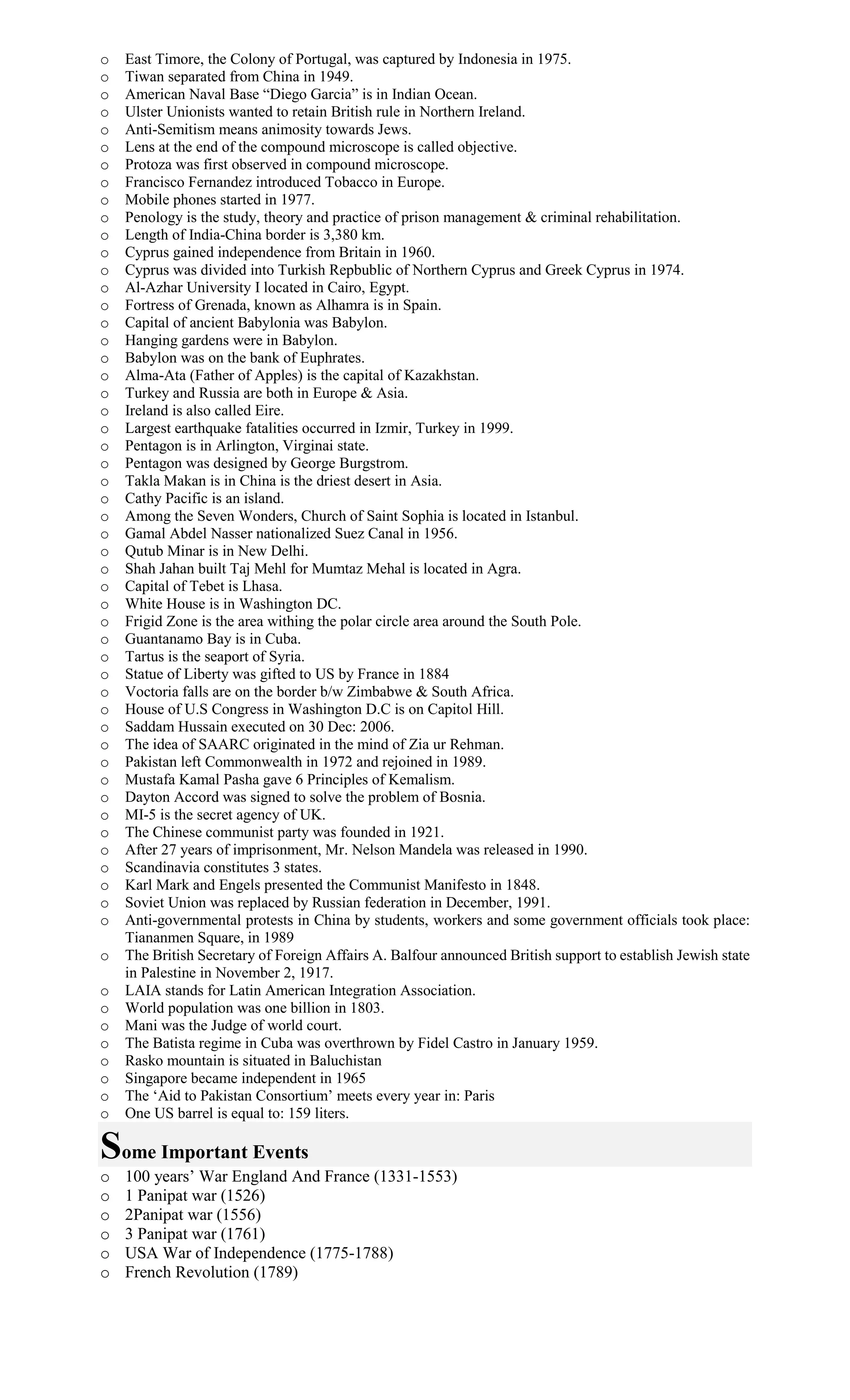 o East Timore, the Colony of Portugal, was captured by Indonesia in 1975.
o Tiwan separated from China in 1949.
o American Naval Base “Diego Garcia” is in Indian Ocean.
o Ulster Unionists wanted to retain British rule in Northern Ireland.
o Anti-Semitism means animosity towards Jews.
o Lens at the end of the compound microscope is called objective.
o Protoza was first observed in compound microscope.
o Francisco Fernandez introduced Tobacco in Europe.
o Mobile phones started in 1977.
o Penology is the study, theory and practice of prison management & criminal rehabilitation.
o Length of India-China border is 3,380 km.
o Cyprus gained independence from Britain in 1960.
o Cyprus was divided into Turkish Repbublic of Northern Cyprus and Greek Cyprus in 1974.
o Al-Azhar University I located in Cairo, Egypt.
o Fortress of Grenada, known as Alhamra is in Spain.
o Capital of ancient Babylonia was Babylon.
o Hanging gardens were in Babylon.
o Babylon was on the bank of Euphrates.
o Alma-Ata (Father of Apples) is the capital of Kazakhstan.
o Turkey and Russia are both in Europe & Asia.
o Ireland is also called Eire.
o Largest earthquake fatalities occurred in Izmir, Turkey in 1999.
o Pentagon is in Arlington, Virginai state.
o Pentagon was designed by George Burgstrom.
o Takla Makan is in China is the driest desert in Asia.
o Cathy Pacific is an island.
o Among the Seven Wonders, Church of Saint Sophia is located in Istanbul.
o Gamal Abdel Nasser nationalized Suez Canal in 1956.
o Qutub Minar is in New Delhi.
o Shah Jahan built Taj Mehl for Mumtaz Mehal is located in Agra.
o Capital of Tebet is Lhasa.
o White House is in Washington DC.
o Frigid Zone is the area withing the polar circle area around the South Pole.
o Guantanamo Bay is in Cuba.
o Tartus is the seaport of Syria.
o Statue of Liberty was gifted to US by France in 1884
o Voctoria falls are on the border b/w Zimbabwe & South Africa.
o House of U.S Congress in Washington D.C is on Capitol Hill.
o Saddam Hussain executed on 30 Dec: 2006.
o The idea of SAARC originated in the mind of Zia ur Rehman.
o Pakistan left Commonwealth in 1972 and rejoined in 1989.
o Mustafa Kamal Pasha gave 6 Principles of Kemalism.
o Dayton Accord was signed to solve the problem of Bosnia.
o MI-5 is the secret agency of UK.
o The Chinese communist party was founded in 1921.
o After 27 years of imprisonment, Mr. Nelson Mandela was released in 1990.
o Scandinavia constitutes 3 states.
o Karl Mark and Engels presented the Communist Manifesto in 1848.
o Soviet Union was replaced by Russian federation in December, 1991.
o Anti-governmental protests in China by students, workers and some government officials took place:
Tiananmen Square, in 1989
o The British Secretary of Foreign Affairs A. Balfour announced British support to establish Jewish state
in Palestine in November 2, 1917.
o LAIA stands for Latin American Integration Association.
o World population was one billion in 1803.
o Mani was the Judge of world court.
o The Batista regime in Cuba was overthrown by Fidel Castro in January 1959.
o Rasko mountain is situated in Baluchistan
o Singapore became independent in 1965
o The ‘Aid to Pakistan Consortium’ meets every year in: Paris
o One US barrel is equal to: 159 liters.
Some Important Events
o 100 years’ War England And France (1331-1553)
o 1 Panipat war (1526)
o 2Panipat war (1556)
o 3 Panipat war (1761)
o USA War of Independence (1775-1788)
o French Revolution (1789)
 