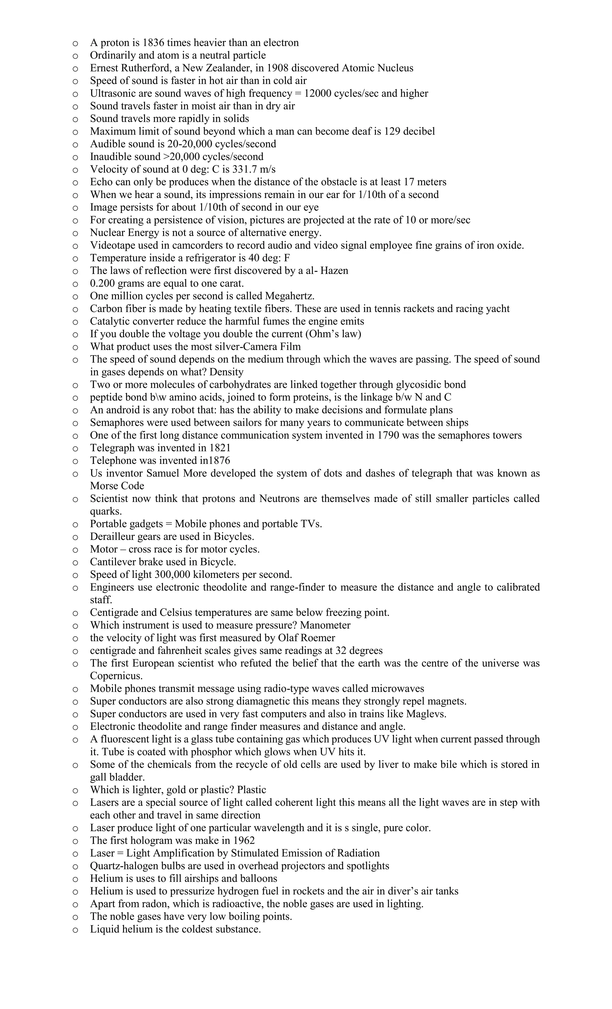 o A proton is 1836 times heavier than an electron
o Ordinarily and atom is a neutral particle
o Ernest Rutherford, a New Zealander, in 1908 discovered Atomic Nucleus
o Speed of sound is faster in hot air than in cold air
o Ultrasonic are sound waves of high frequency = 12000 cycles/sec and higher
o Sound travels faster in moist air than in dry air
o Sound travels more rapidly in solids
o Maximum limit of sound beyond which a man can become deaf is 129 decibel
o Audible sound is 20-20,000 cycles/second
o Inaudible sound >20,000 cycles/second
o Velocity of sound at 0 deg: C is 331.7 m/s
o Echo can only be produces when the distance of the obstacle is at least 17 meters
o When we hear a sound, its impressions remain in our ear for 1/10th of a second
o Image persists for about 1/10th of second in our eye
o For creating a persistence of vision, pictures are projected at the rate of 10 or more/sec
o Nuclear Energy is not a source of alternative energy.
o Videotape used in camcorders to record audio and video signal employee fine grains of iron oxide.
o Temperature inside a refrigerator is 40 deg: F
o The laws of reflection were first discovered by a al- Hazen
o 0.200 grams are equal to one carat.
o One million cycles per second is called Megahertz.
o Carbon fiber is made by heating textile fibers. These are used in tennis rackets and racing yacht
o Catalytic converter reduce the harmful fumes the engine emits
o If you double the voltage you double the current (Ohm’s law)
o What product uses the most silver-Camera Film
o The speed of sound depends on the medium through which the waves are passing. The speed of sound
in gases depends on what? Density
o Two or more molecules of carbohydrates are linked together through glycosidic bond
o peptide bond bw amino acids, joined to form proteins, is the linkage b/w N and C
o An android is any robot that: has the ability to make decisions and formulate plans
o Semaphores were used between sailors for many years to communicate between ships
o One of the first long distance communication system invented in 1790 was the semaphores towers
o Telegraph was invented in 1821
o Telephone was invented in1876
o Us inventor Samuel More developed the system of dots and dashes of telegraph that was known as
Morse Code
o Scientist now think that protons and Neutrons are themselves made of still smaller particles called
quarks.
o Portable gadgets = Mobile phones and portable TVs.
o Derailleur gears are used in Bicycles.
o Motor – cross race is for motor cycles.
o Cantilever brake used in Bicycle.
o Speed of light 300,000 kilometers per second.
o Engineers use electronic theodolite and range-finder to measure the distance and angle to calibrated
staff.
o Centigrade and Celsius temperatures are same below freezing point.
o Which instrument is used to measure pressure? Manometer
o the velocity of light was first measured by Olaf Roemer
o centigrade and fahrenheit scales gives same readings at 32 degrees
o The first European scientist who refuted the belief that the earth was the centre of the universe was
Copernicus.
o Mobile phones transmit message using radio-type waves called microwaves
o Super conductors are also strong diamagnetic this means they strongly repel magnets.
o Super conductors are used in very fast computers and also in trains like Maglevs.
o Electronic theodolite and range finder measures and distance and angle.
o A fluorescent light is a glass tube containing gas which produces UV light when current passed through
it. Tube is coated with phosphor which glows when UV hits it.
o Some of the chemicals from the recycle of old cells are used by liver to make bile which is stored in
gall bladder.
o Which is lighter, gold or plastic? Plastic
o Lasers are a special source of light called coherent light this means all the light waves are in step with
each other and travel in same direction
o Laser produce light of one particular wavelength and it is s single, pure color.
o The first hologram was make in 1962
o Laser = Light Amplification by Stimulated Emission of Radiation
o Quartz-halogen bulbs are used in overhead projectors and spotlights
o Helium is uses to fill airships and balloons
o Helium is used to pressurize hydrogen fuel in rockets and the air in diver’s air tanks
o Apart from radon, which is radioactive, the noble gases are used in lighting.
o The noble gases have very low boiling points.
o Liquid helium is the coldest substance.
 