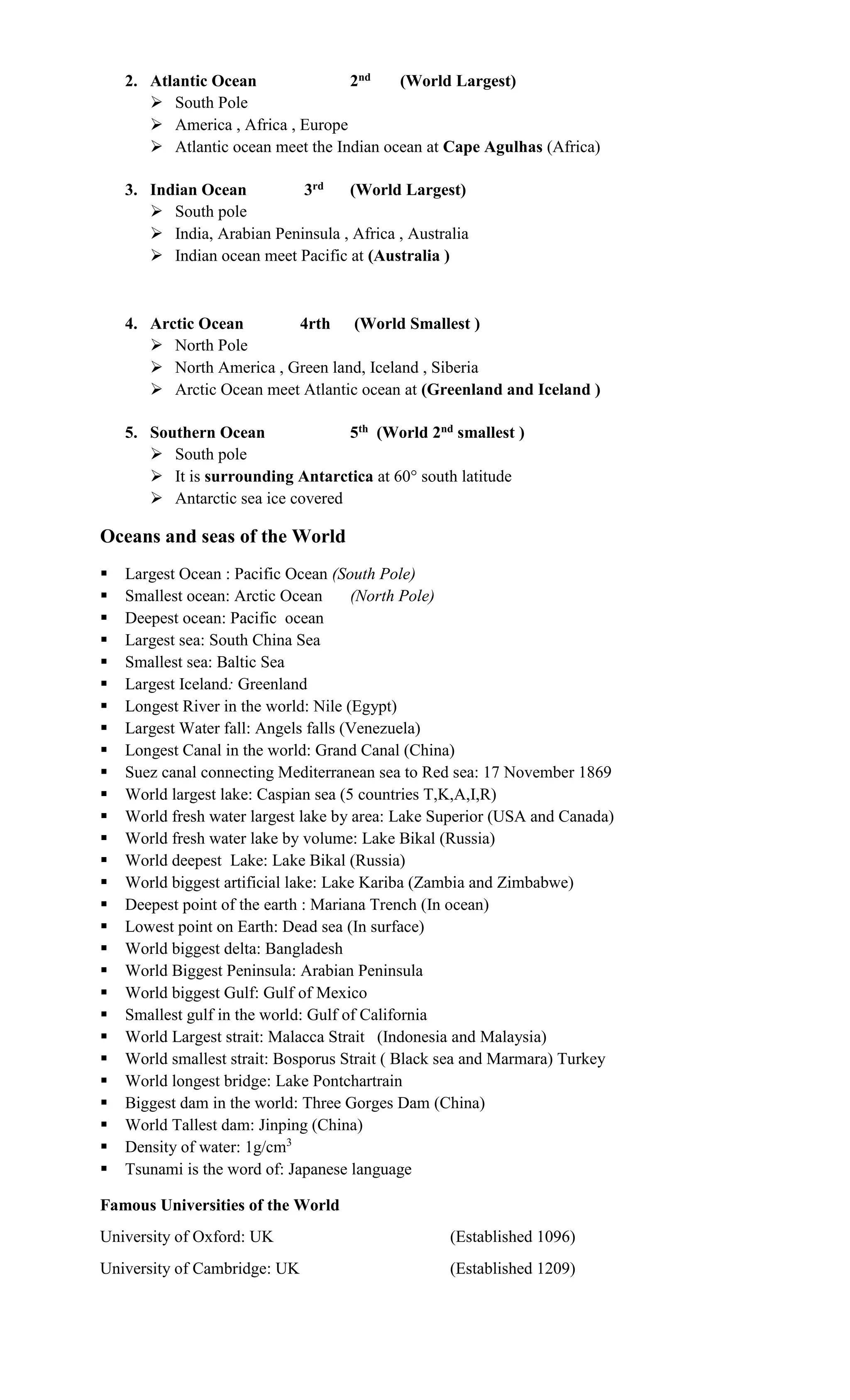 2. Atlantic Ocean 2nd (World Largest)
 South Pole
 America , Africa , Europe
 Atlantic ocean meet the Indian ocean at Cape Agulhas (Africa)
3. Indian Ocean 3rd (World Largest)
 South pole
 India, Arabian Peninsula , Africa , Australia
 Indian ocean meet Pacific at (Australia )
4. Arctic Ocean 4rth (World Smallest )
 North Pole
 North America , Green land, Iceland , Siberia
 Arctic Ocean meet Atlantic ocean at (Greenland and Iceland )
5. Southern Ocean 5th (World 2nd smallest )
 South pole
 It is surrounding Antarctica at 60° south latitude
 Antarctic sea ice covered
Oceans and seas of the World
 Largest Ocean : Pacific Ocean (South Pole)
 Smallest ocean: Arctic Ocean (North Pole)
 Deepest ocean: Pacific ocean
 Largest sea: South China Sea
 Smallest sea: Baltic Sea
 Largest Iceland: Greenland
 Longest River in the world: Nile (Egypt)
 Largest Water fall: Angels falls (Venezuela)
 Longest Canal in the world: Grand Canal (China)
 Suez canal connecting Mediterranean sea to Red sea: 17 November 1869
 World largest lake: Caspian sea (5 countries T,K,A,I,R)
 World fresh water largest lake by area: Lake Superior (USA and Canada)
 World fresh water lake by volume: Lake Bikal (Russia)
 World deepest Lake: Lake Bikal (Russia)
 World biggest artificial lake: Lake Kariba (Zambia and Zimbabwe)
 Deepest point of the earth : Mariana Trench (In ocean)
 Lowest point on Earth: Dead sea (In surface)
 World biggest delta: Bangladesh
 World Biggest Peninsula: Arabian Peninsula
 World biggest Gulf: Gulf of Mexico
 Smallest gulf in the world: Gulf of California
 World Largest strait: Malacca Strait (Indonesia and Malaysia)
 World smallest strait: Bosporus Strait ( Black sea and Marmara) Turkey
 World longest bridge: Lake Pontchartrain
 Biggest dam in the world: Three Gorges Dam (China)
 World Tallest dam: Jinping (China)
 Density of water: 1g/cm3
 Tsunami is the word of: Japanese language
Famous Universities of the World
University of Oxford: UK (Established 1096)
University of Cambridge: UK (Established 1209)
 