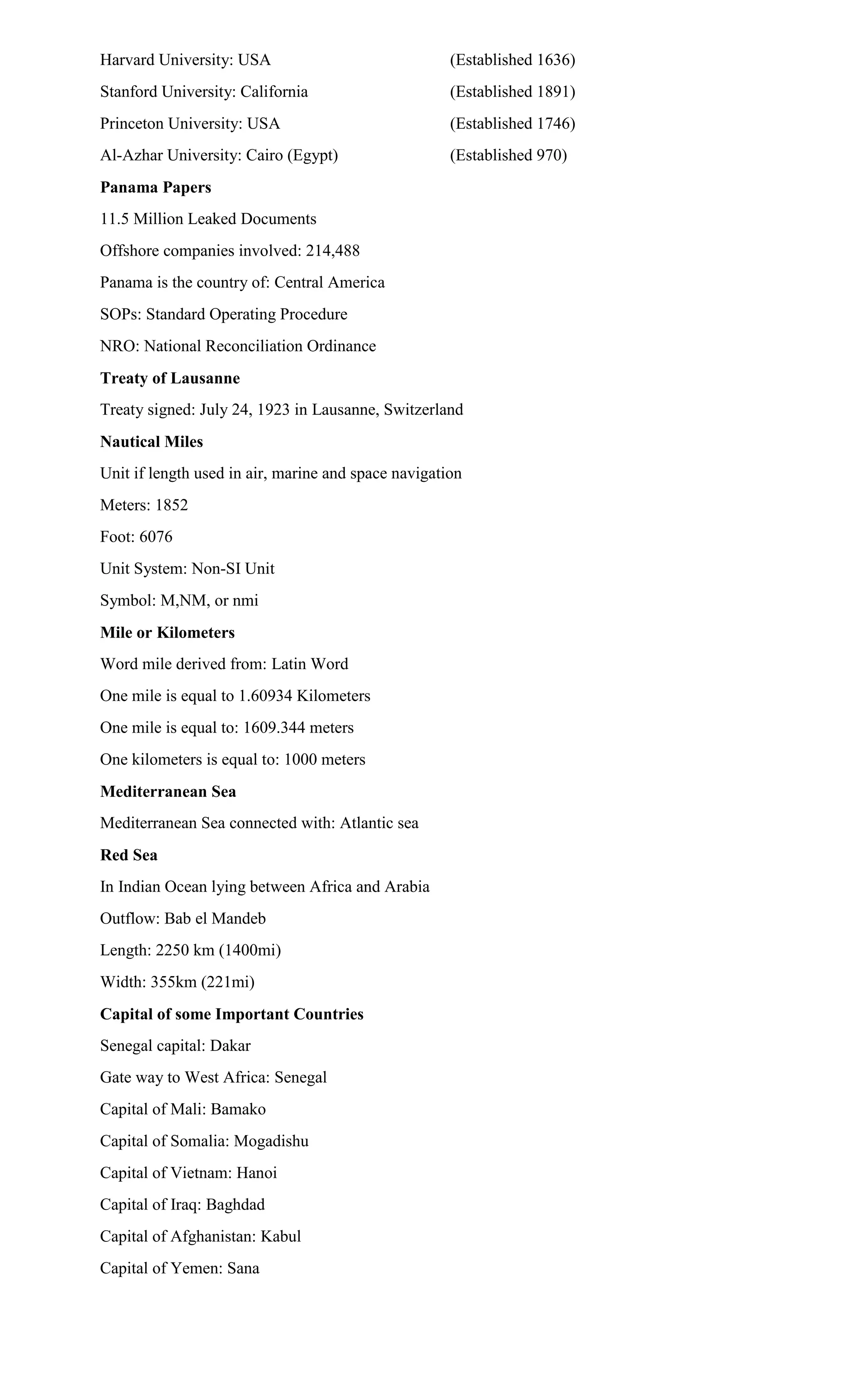 Harvard University: USA (Established 1636)
Stanford University: California (Established 1891)
Princeton University: USA (Established 1746)
Al-Azhar University: Cairo (Egypt) (Established 970)
Panama Papers
11.5 Million Leaked Documents
Offshore companies involved: 214,488
Panama is the country of: Central America
SOPs: Standard Operating Procedure
NRO: National Reconciliation Ordinance
Treaty of Lausanne
Treaty signed: July 24, 1923 in Lausanne, Switzerland
Nautical Miles
Unit if length used in air, marine and space navigation
Meters: 1852
Foot: 6076
Unit System: Non-SI Unit
Symbol: M,NM, or nmi
Mile or Kilometers
Word mile derived from: Latin Word
One mile is equal to 1.60934 Kilometers
One mile is equal to: 1609.344 meters
One kilometers is equal to: 1000 meters
Mediterranean Sea
Mediterranean Sea connected with: Atlantic sea
Red Sea
In Indian Ocean lying between Africa and Arabia
Outflow: Bab el Mandeb
Length: 2250 km (1400mi)
Width: 355km (221mi)
Capital of some Important Countries
Senegal capital: Dakar
Gate way to West Africa: Senegal
Capital of Mali: Bamako
Capital of Somalia: Mogadishu
Capital of Vietnam: Hanoi
Capital of Iraq: Baghdad
Capital of Afghanistan: Kabul
Capital of Yemen: Sana
 