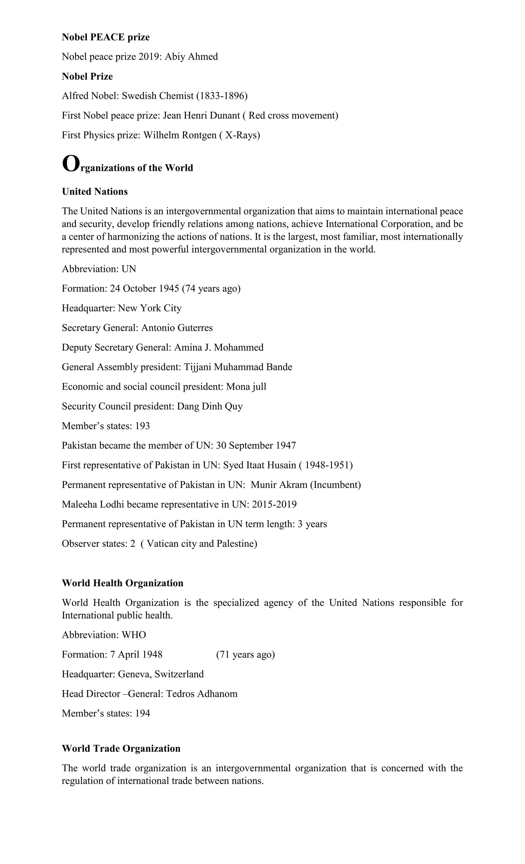 Nobel PEACE prize
Nobel peace prize 2019: Abiy Ahmed
Nobel Prize
Alfred Nobel: Swedish Chemist (1833-1896)
First Nobel peace prize: Jean Henri Dunant ( Red cross movement)
First Physics prize: Wilhelm Rontgen ( X-Rays)
Organizations of the World
United Nations
The United Nations is an intergovernmental organization that aims to maintain international peace
and security, develop friendly relations among nations, achieve International Corporation, and be
a center of harmonizing the actions of nations. It is the largest, most familiar, most internationally
represented and most powerful intergovernmental organization in the world.
Abbreviation: UN
Formation: 24 October 1945 (74 years ago)
Headquarter: New York City
Secretary General: Antonio Guterres
Deputy Secretary General: Amina J. Mohammed
General Assembly president: Tijjani Muhammad Bande
Economic and social council president: Mona jull
Security Council president: Dang Dinh Quy
Member’s states: 193
Pakistan became the member of UN: 30 September 1947
First representative of Pakistan in UN: Syed Itaat Husain ( 1948-1951)
Permanent representative of Pakistan in UN: Munir Akram (Incumbent)
Maleeha Lodhi became representative in UN: 2015-2019
Permanent representative of Pakistan in UN term length: 3 years
Observer states: 2 ( Vatican city and Palestine)
World Health Organization
World Health Organization is the specialized agency of the United Nations responsible for
International public health.
Abbreviation: WHO
Formation: 7 April 1948 (71 years ago)
Headquarter: Geneva, Switzerland
Head Director –General: Tedros Adhanom
Member’s states: 194
World Trade Organization
The world trade organization is an intergovernmental organization that is concerned with the
regulation of international trade between nations.
 