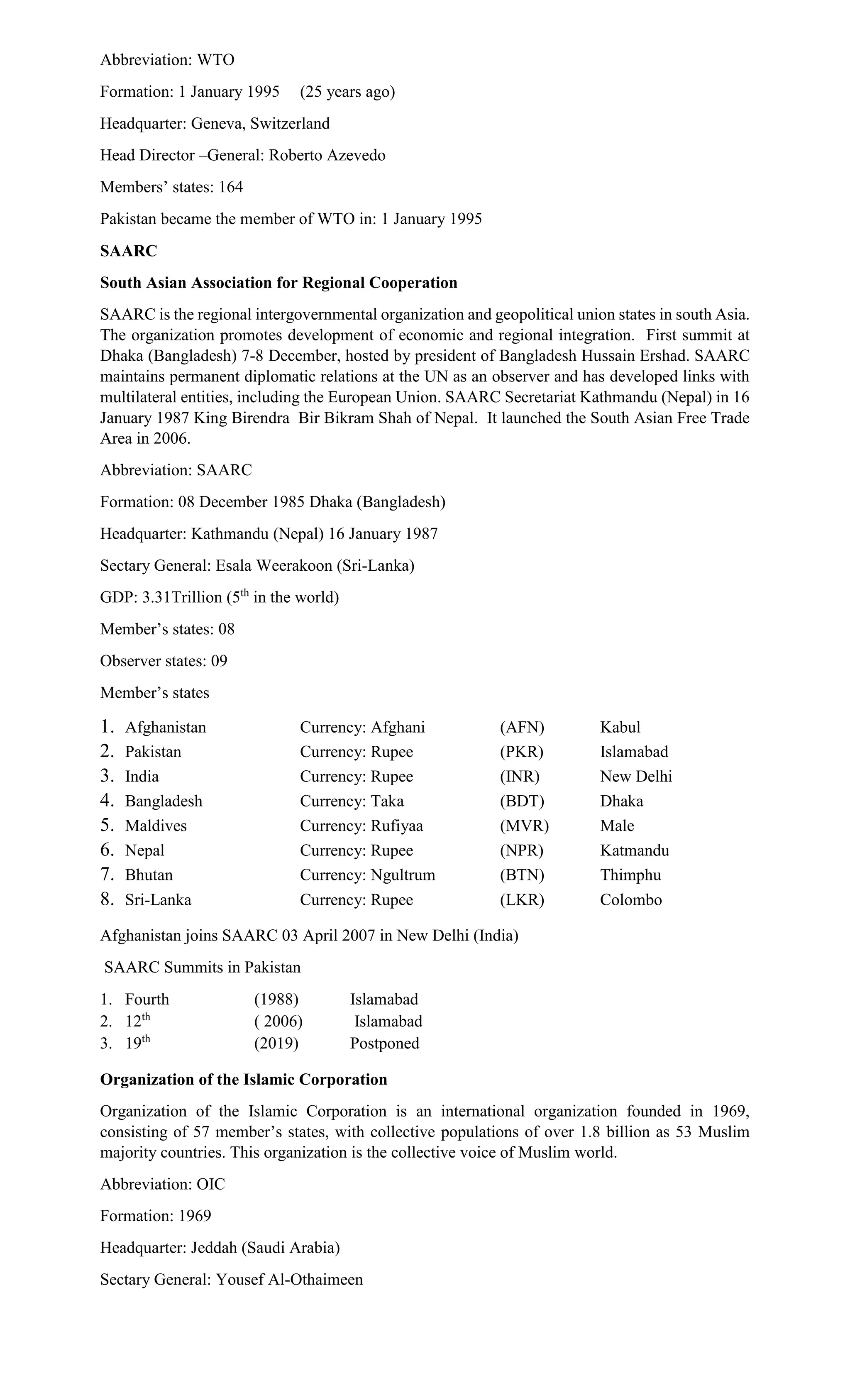Abbreviation: WTO
Formation: 1 January 1995 (25 years ago)
Headquarter: Geneva, Switzerland
Head Director –General: Roberto Azevedo
Members’ states: 164
Pakistan became the member of WTO in: 1 January 1995
SAARC
South Asian Association for Regional Cooperation
SAARC is the regional intergovernmental organization and geopolitical union states in south Asia.
The organization promotes development of economic and regional integration. First summit at
Dhaka (Bangladesh) 7-8 December, hosted by president of Bangladesh Hussain Ershad. SAARC
maintains permanent diplomatic relations at the UN as an observer and has developed links with
multilateral entities, including the European Union. SAARC Secretariat Kathmandu (Nepal) in 16
January 1987 King Birendra Bir Bikram Shah of Nepal. It launched the South Asian Free Trade
Area in 2006.
Abbreviation: SAARC
Formation: 08 December 1985 Dhaka (Bangladesh)
Headquarter: Kathmandu (Nepal) 16 January 1987
Sectary General: Esala Weerakoon (Sri-Lanka)
GDP: 3.31Trillion (5th
in the world)
Member’s states: 08
Observer states: 09
Member’s states
1. Afghanistan Currency: Afghani (AFN) Kabul
2. Pakistan Currency: Rupee (PKR) Islamabad
3. India Currency: Rupee (INR) New Delhi
4. Bangladesh Currency: Taka (BDT) Dhaka
5. Maldives Currency: Rufiyaa (MVR) Male
6. Nepal Currency: Rupee (NPR) Katmandu
7. Bhutan Currency: Ngultrum (BTN) Thimphu
8. Sri-Lanka Currency: Rupee (LKR) Colombo
Afghanistan joins SAARC 03 April 2007 in New Delhi (India)
SAARC Summits in Pakistan
1. Fourth (1988) Islamabad
2. 12th
( 2006) Islamabad
3. 19th
(2019) Postponed
Organization of the Islamic Corporation
Organization of the Islamic Corporation is an international organization founded in 1969,
consisting of 57 member’s states, with collective populations of over 1.8 billion as 53 Muslim
majority countries. This organization is the collective voice of Muslim world.
Abbreviation: OIC
Formation: 1969
Headquarter: Jeddah (Saudi Arabia)
Sectary General: Yousef Al-Othaimeen
 