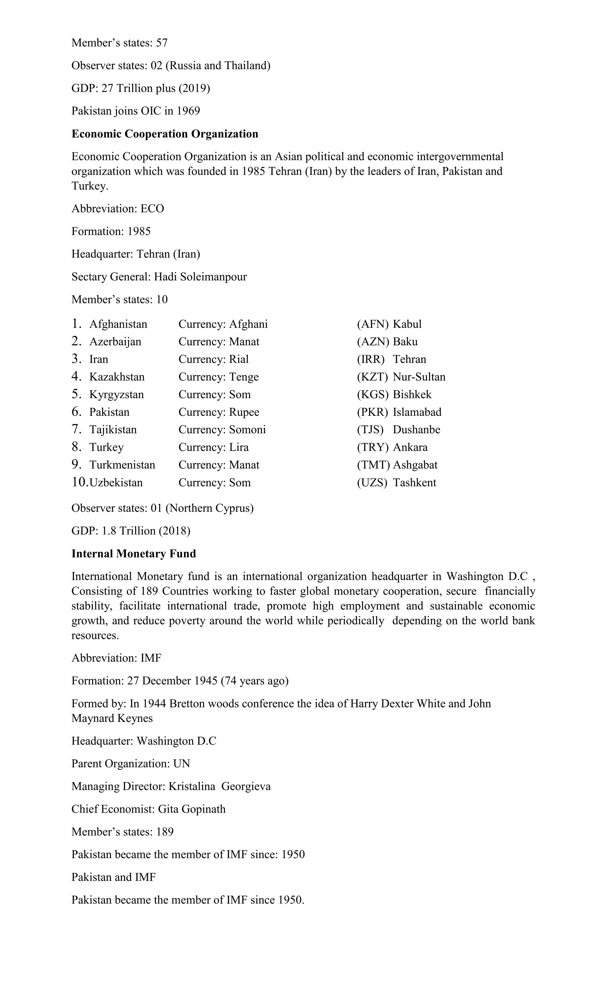 Member’s states: 57
Observer states: 02 (Russia and Thailand)
GDP: 27 Trillion plus (2019)
Pakistan joins OIC in 1969
Economic Cooperation Organization
Economic Cooperation Organization is an Asian political and economic intergovernmental
organization which was founded in 1985 Tehran (Iran) by the leaders of Iran, Pakistan and
Turkey.
Abbreviation: ECO
Formation: 1985
Headquarter: Tehran (Iran)
Sectary General: Hadi Soleimanpour
Member’s states: 10
1. Afghanistan Currency: Afghani (AFN) Kabul
2. Azerbaijan Currency: Manat (AZN) Baku
3. Iran Currency: Rial (IRR) Tehran
4. Kazakhstan Currency: Tenge (KZT) Nur-Sultan
5. Kyrgyzstan Currency: Som (KGS) Bishkek
6. Pakistan Currency: Rupee (PKR) Islamabad
7. Tajikistan Currency: Somoni (TJS) Dushanbe
8. Turkey Currency: Lira (TRY) Ankara
9. Turkmenistan Currency: Manat (TMT) Ashgabat
10.Uzbekistan Currency: Som (UZS) Tashkent
Observer states: 01 (Northern Cyprus)
GDP: 1.8 Trillion (2018)
Internal Monetary Fund
International Monetary fund is an international organization headquarter in Washington D.C ,
Consisting of 189 Countries working to faster global monetary cooperation, secure financially
stability, facilitate international trade, promote high employment and sustainable economic
growth, and reduce poverty around the world while periodically depending on the world bank
resources.
Abbreviation: IMF
Formation: 27 December 1945 (74 years ago)
Formed by: In 1944 Bretton woods conference the idea of Harry Dexter White and John
Maynard Keynes
Headquarter: Washington D.C
Parent Organization: UN
Managing Director: Kristalina Georgieva
Chief Economist: Gita Gopinath
Member’s states: 189
Pakistan became the member of IMF since: 1950
Pakistan and IMF
Pakistan became the member of IMF since 1950.
 