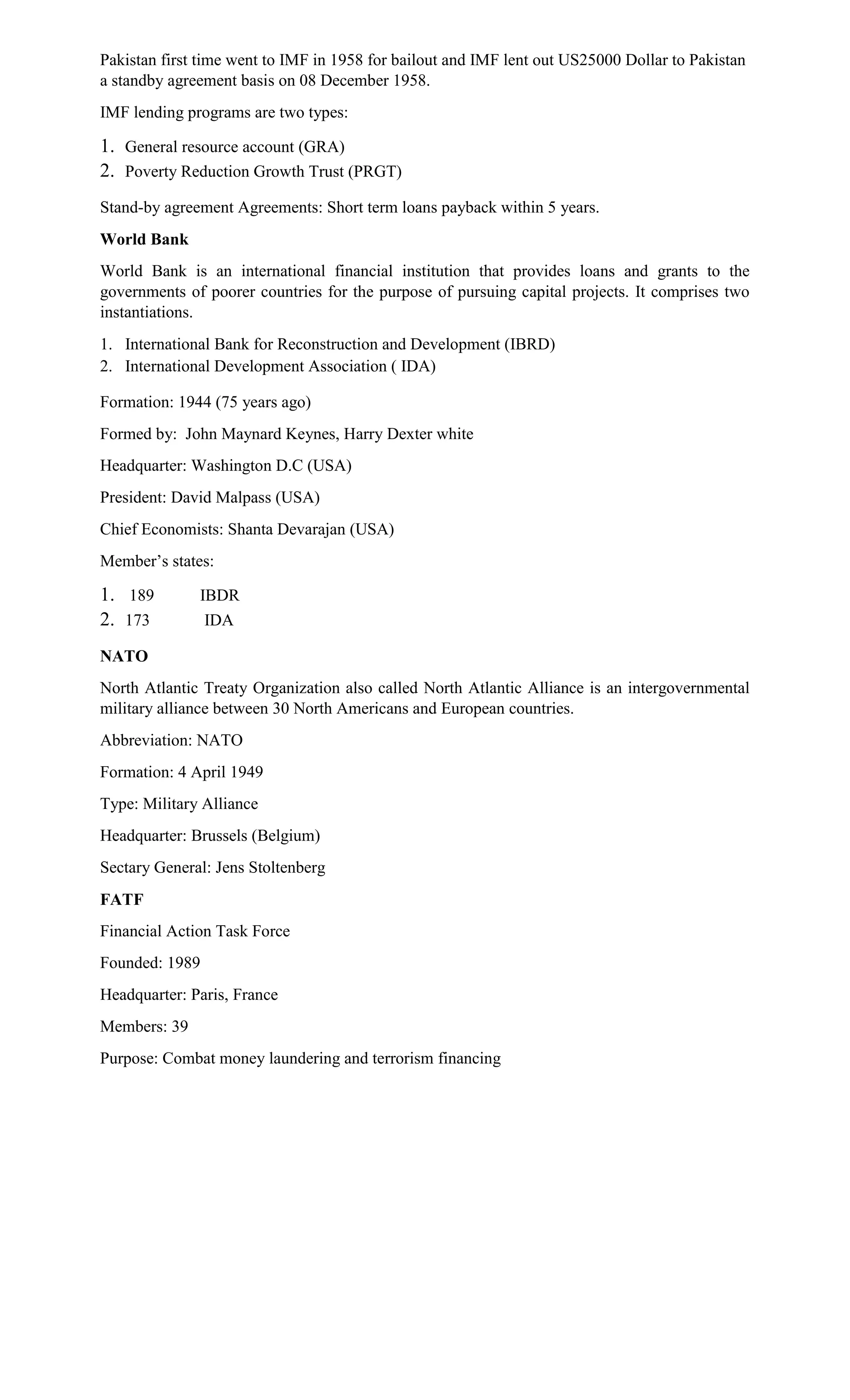 Pakistan first time went to IMF in 1958 for bailout and IMF lent out US25000 Dollar to Pakistan
a standby agreement basis on 08 December 1958.
IMF lending programs are two types:
1. General resource account (GRA)
2. Poverty Reduction Growth Trust (PRGT)
Stand-by agreement Agreements: Short term loans payback within 5 years.
World Bank
World Bank is an international financial institution that provides loans and grants to the
governments of poorer countries for the purpose of pursuing capital projects. It comprises two
instantiations.
1. International Bank for Reconstruction and Development (IBRD)
2. International Development Association ( IDA)
Formation: 1944 (75 years ago)
Formed by: John Maynard Keynes, Harry Dexter white
Headquarter: Washington D.C (USA)
President: David Malpass (USA)
Chief Economists: Shanta Devarajan (USA)
Member’s states:
1. 189 IBDR
2. 173 IDA
NATO
North Atlantic Treaty Organization also called North Atlantic Alliance is an intergovernmental
military alliance between 30 North Americans and European countries.
Abbreviation: NATO
Formation: 4 April 1949
Type: Military Alliance
Headquarter: Brussels (Belgium)
Sectary General: Jens Stoltenberg
FATF
Financial Action Task Force
Founded: 1989
Headquarter: Paris, France
Members: 39
Purpose: Combat money laundering and terrorism financing
 