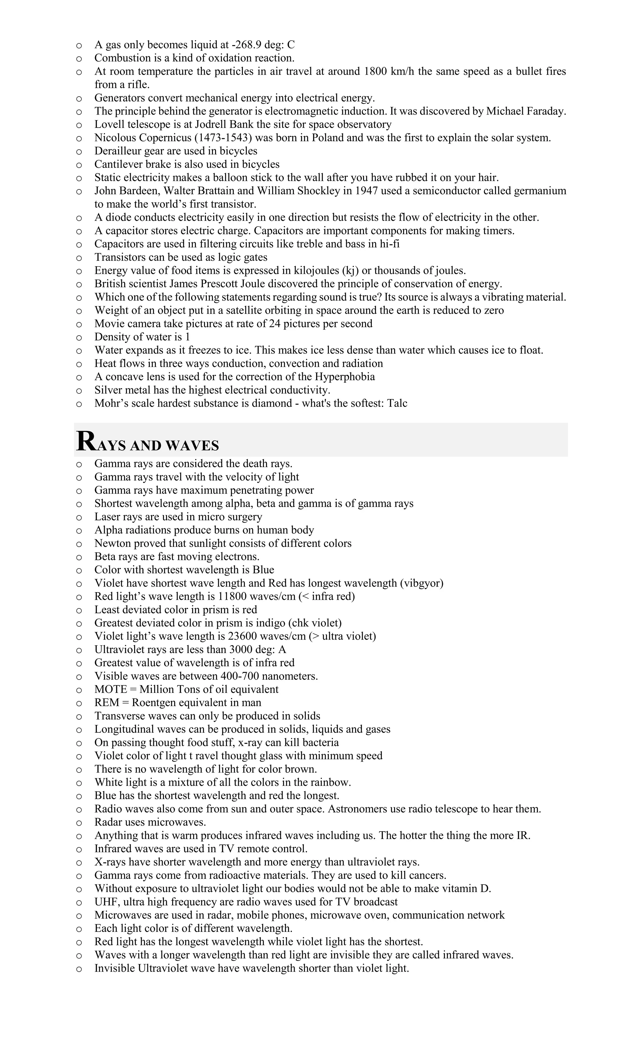 o A gas only becomes liquid at -268.9 deg: C
o Combustion is a kind of oxidation reaction.
o At room temperature the particles in air travel at around 1800 km/h the same speed as a bullet fires
from a rifle.
o Generators convert mechanical energy into electrical energy.
o The principle behind the generator is electromagnetic induction. It was discovered by Michael Faraday.
o Lovell telescope is at Jodrell Bank the site for space observatory
o Nicolous Copernicus (1473-1543) was born in Poland and was the first to explain the solar system.
o Derailleur gear are used in bicycles
o Cantilever brake is also used in bicycles
o Static electricity makes a balloon stick to the wall after you have rubbed it on your hair.
o John Bardeen, Walter Brattain and William Shockley in 1947 used a semiconductor called germanium
to make the world’s first transistor.
o A diode conducts electricity easily in one direction but resists the flow of electricity in the other.
o A capacitor stores electric charge. Capacitors are important components for making timers.
o Capacitors are used in filtering circuits like treble and bass in hi-fi
o Transistors can be used as logic gates
o Energy value of food items is expressed in kilojoules (kj) or thousands of joules.
o British scientist James Prescott Joule discovered the principle of conservation of energy.
o Which one of the following statements regarding sound is true? Its source is always a vibrating material.
o Weight of an object put in a satellite orbiting in space around the earth is reduced to zero
o Movie camera take pictures at rate of 24 pictures per second
o Density of water is 1
o Water expands as it freezes to ice. This makes ice less dense than water which causes ice to float.
o Heat flows in three ways conduction, convection and radiation
o A concave lens is used for the correction of the Hyperphobia
o Silver metal has the highest electrical conductivity.
o Mohr’s scale hardest substance is diamond - what's the softest: Talc
RAYS AND WAVES
o Gamma rays are considered the death rays.
o Gamma rays travel with the velocity of light
o Gamma rays have maximum penetrating power
o Shortest wavelength among alpha, beta and gamma is of gamma rays
o Laser rays are used in micro surgery
o Alpha radiations produce burns on human body
o Newton proved that sunlight consists of different colors
o Beta rays are fast moving electrons.
o Color with shortest wavelength is Blue
o Violet have shortest wave length and Red has longest wavelength (vibgyor)
o Red light’s wave length is 11800 waves/cm (< infra red)
o Least deviated color in prism is red
o Greatest deviated color in prism is indigo (chk violet)
o Violet light’s wave length is 23600 waves/cm (> ultra violet)
o Ultraviolet rays are less than 3000 deg: A
o Greatest value of wavelength is of infra red
o Visible waves are between 400-700 nanometers.
o MOTE = Million Tons of oil equivalent
o REM = Roentgen equivalent in man
o Transverse waves can only be produced in solids
o Longitudinal waves can be produced in solids, liquids and gases
o On passing thought food stuff, x-ray can kill bacteria
o Violet color of light t ravel thought glass with minimum speed
o There is no wavelength of light for color brown.
o White light is a mixture of all the colors in the rainbow.
o Blue has the shortest wavelength and red the longest.
o Radio waves also come from sun and outer space. Astronomers use radio telescope to hear them.
o Radar uses microwaves.
o Anything that is warm produces infrared waves including us. The hotter the thing the more IR.
o Infrared waves are used in TV remote control.
o X-rays have shorter wavelength and more energy than ultraviolet rays.
o Gamma rays come from radioactive materials. They are used to kill cancers.
o Without exposure to ultraviolet light our bodies would not be able to make vitamin D.
o UHF, ultra high frequency are radio waves used for TV broadcast
o Microwaves are used in radar, mobile phones, microwave oven, communication network
o Each light color is of different wavelength.
o Red light has the longest wavelength while violet light has the shortest.
o Waves with a longer wavelength than red light are invisible they are called infrared waves.
o Invisible Ultraviolet wave have wavelength shorter than violet light.
 
