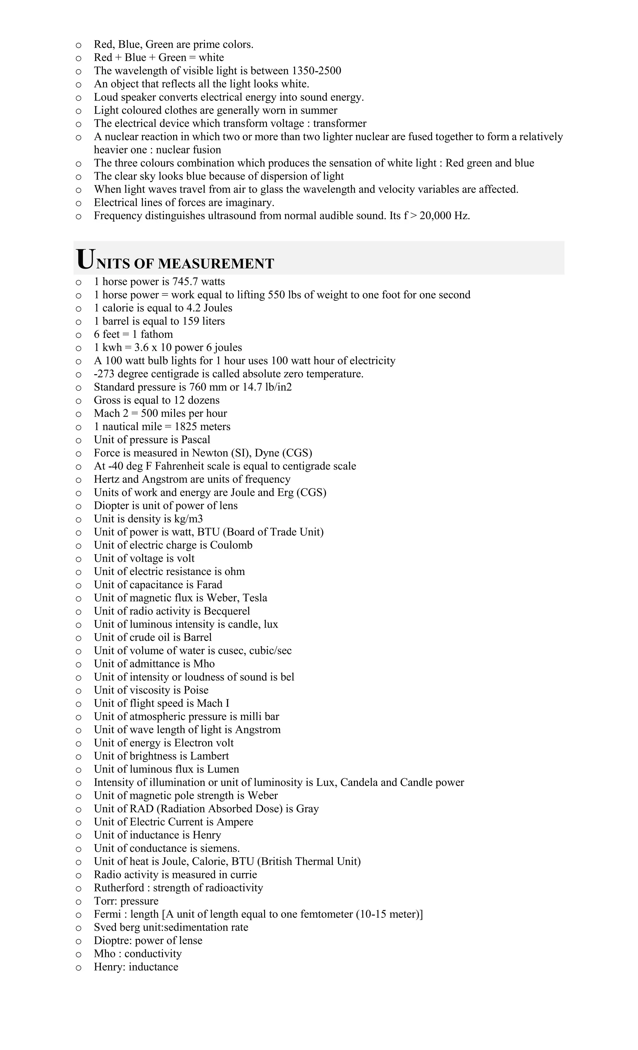 o Red, Blue, Green are prime colors.
o Red + Blue + Green = white
o The wavelength of visible light is between 1350-2500
o An object that reflects all the light looks white.
o Loud speaker converts electrical energy into sound energy.
o Light coloured clothes are generally worn in summer
o The electrical device which transform voltage : transformer
o A nuclear reaction in which two or more than two lighter nuclear are fused together to form a relatively
heavier one : nuclear fusion
o The three colours combination which produces the sensation of white light : Red green and blue
o The clear sky looks blue because of dispersion of light
o When light waves travel from air to glass the wavelength and velocity variables are affected.
o Electrical lines of forces are imaginary.
o Frequency distinguishes ultrasound from normal audible sound. Its f > 20,000 Hz.
UNITS OF MEASUREMENT
o 1 horse power is 745.7 watts
o 1 horse power = work equal to lifting 550 lbs of weight to one foot for one second
o 1 calorie is equal to 4.2 Joules
o 1 barrel is equal to 159 liters
o 6 feet = 1 fathom
o 1 kwh = 3.6 x 10 power 6 joules
o A 100 watt bulb lights for 1 hour uses 100 watt hour of electricity
o -273 degree centigrade is called absolute zero temperature.
o Standard pressure is 760 mm or 14.7 lb/in2
o Gross is equal to 12 dozens
o Mach 2 = 500 miles per hour
o 1 nautical mile = 1825 meters
o Unit of pressure is Pascal
o Force is measured in Newton (SI), Dyne (CGS)
o At -40 deg F Fahrenheit scale is equal to centigrade scale
o Hertz and Angstrom are units of frequency
o Units of work and energy are Joule and Erg (CGS)
o Diopter is unit of power of lens
o Unit is density is kg/m3
o Unit of power is watt, BTU (Board of Trade Unit)
o Unit of electric charge is Coulomb
o Unit of voltage is volt
o Unit of electric resistance is ohm
o Unit of capacitance is Farad
o Unit of magnetic flux is Weber, Tesla
o Unit of radio activity is Becquerel
o Unit of luminous intensity is candle, lux
o Unit of crude oil is Barrel
o Unit of volume of water is cusec, cubic/sec
o Unit of admittance is Mho
o Unit of intensity or loudness of sound is bel
o Unit of viscosity is Poise
o Unit of flight speed is Mach I
o Unit of atmospheric pressure is milli bar
o Unit of wave length of light is Angstrom
o Unit of energy is Electron volt
o Unit of brightness is Lambert
o Unit of luminous flux is Lumen
o Intensity of illumination or unit of luminosity is Lux, Candela and Candle power
o Unit of magnetic pole strength is Weber
o Unit of RAD (Radiation Absorbed Dose) is Gray
o Unit of Electric Current is Ampere
o Unit of inductance is Henry
o Unit of conductance is siemens.
o Unit of heat is Joule, Calorie, BTU (British Thermal Unit)
o Radio activity is measured in currie
o Rutherford : strength of radioactivity
o Torr: pressure
o Fermi : length [A unit of length equal to one femtometer (10-15 meter)]
o Sved berg unit:sedimentation rate
o Dioptre: power of lense
o Mho : conductivity
o Henry: inductance
 