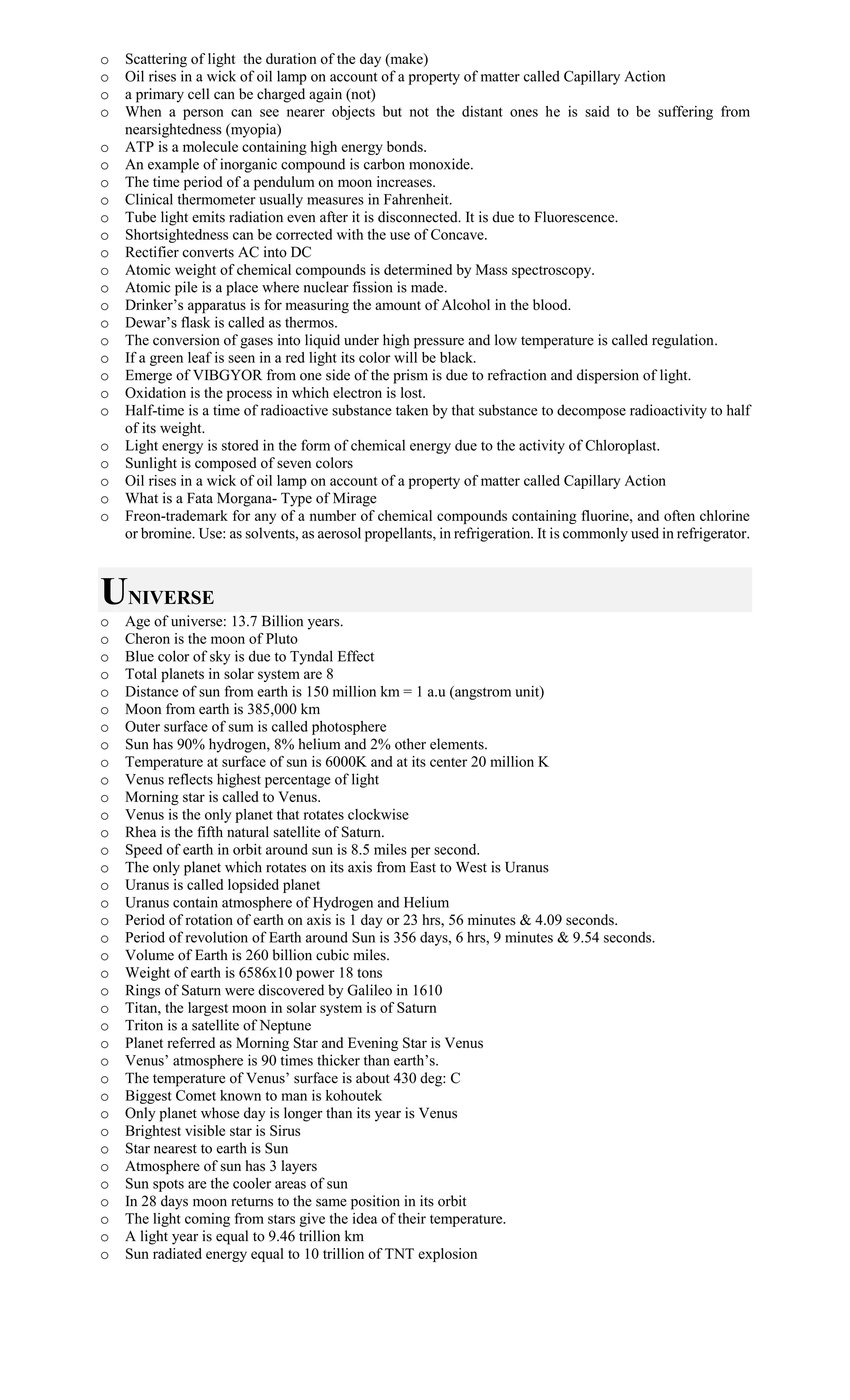 o Scattering of light the duration of the day (make)
o Oil rises in a wick of oil lamp on account of a property of matter called Capillary Action
o a primary cell can be charged again (not)
o When a person can see nearer objects but not the distant ones he is said to be suffering from
nearsightedness (myopia)
o ATP is a molecule containing high energy bonds.
o An example of inorganic compound is carbon monoxide.
o The time period of a pendulum on moon increases.
o Clinical thermometer usually measures in Fahrenheit.
o Tube light emits radiation even after it is disconnected. It is due to Fluorescence.
o Shortsightedness can be corrected with the use of Concave.
o Rectifier converts AC into DC
o Atomic weight of chemical compounds is determined by Mass spectroscopy.
o Atomic pile is a place where nuclear fission is made.
o Drinker’s apparatus is for measuring the amount of Alcohol in the blood.
o Dewar’s flask is called as thermos.
o The conversion of gases into liquid under high pressure and low temperature is called regulation.
o If a green leaf is seen in a red light its color will be black.
o Emerge of VIBGYOR from one side of the prism is due to refraction and dispersion of light.
o Oxidation is the process in which electron is lost.
o Half-time is a time of radioactive substance taken by that substance to decompose radioactivity to half
of its weight.
o Light energy is stored in the form of chemical energy due to the activity of Chloroplast.
o Sunlight is composed of seven colors
o Oil rises in a wick of oil lamp on account of a property of matter called Capillary Action
o What is a Fata Morgana- Type of Mirage
o Freon-trademark for any of a number of chemical compounds containing fluorine, and often chlorine
or bromine. Use: as solvents, as aerosol propellants, in refrigeration. It is commonly used in refrigerator.
UNIVERSE
o Age of universe: 13.7 Billion years.
o Cheron is the moon of Pluto
o Blue color of sky is due to Tyndal Effect
o Total planets in solar system are 8
o Distance of sun from earth is 150 million km = 1 a.u (angstrom unit)
o Moon from earth is 385,000 km
o Outer surface of sum is called photosphere
o Sun has 90% hydrogen, 8% helium and 2% other elements.
o Temperature at surface of sun is 6000K and at its center 20 million K
o Venus reflects highest percentage of light
o Morning star is called to Venus.
o Venus is the only planet that rotates clockwise
o Rhea is the fifth natural satellite of Saturn.
o Speed of earth in orbit around sun is 8.5 miles per second.
o The only planet which rotates on its axis from East to West is Uranus
o Uranus is called lopsided planet
o Uranus contain atmosphere of Hydrogen and Helium
o Period of rotation of earth on axis is 1 day or 23 hrs, 56 minutes & 4.09 seconds.
o Period of revolution of Earth around Sun is 356 days, 6 hrs, 9 minutes & 9.54 seconds.
o Volume of Earth is 260 billion cubic miles.
o Weight of earth is 6586x10 power 18 tons
o Rings of Saturn were discovered by Galileo in 1610
o Titan, the largest moon in solar system is of Saturn
o Triton is a satellite of Neptune
o Planet referred as Morning Star and Evening Star is Venus
o Venus’ atmosphere is 90 times thicker than earth’s.
o The temperature of Venus’ surface is about 430 deg: C
o Biggest Comet known to man is kohoutek
o Only planet whose day is longer than its year is Venus
o Brightest visible star is Sirus
o Star nearest to earth is Sun
o Atmosphere of sun has 3 layers
o Sun spots are the cooler areas of sun
o In 28 days moon returns to the same position in its orbit
o The light coming from stars give the idea of their temperature.
o A light year is equal to 9.46 trillion km
o Sun radiated energy equal to 10 trillion of TNT explosion
 