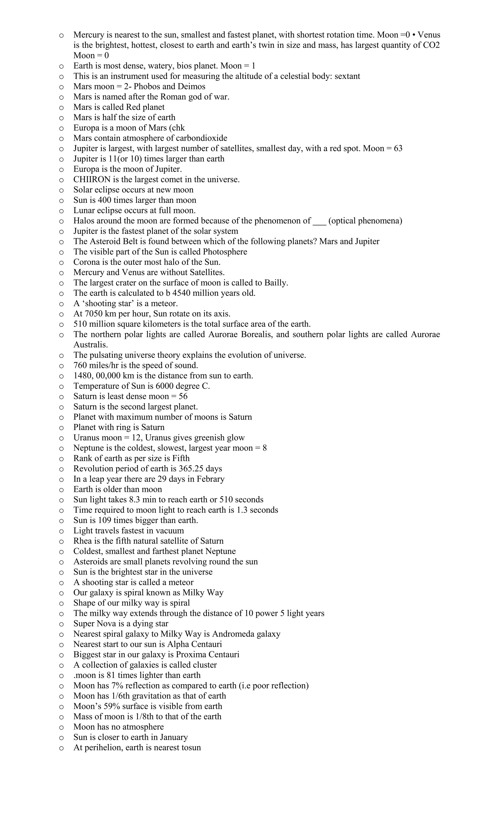 o Mercury is nearest to the sun, smallest and fastest planet, with shortest rotation time. Moon =0 • Venus
is the brightest, hottest, closest to earth and earth’s twin in size and mass, has largest quantity of CO2
Moon = 0
o Earth is most dense, watery, bios planet. Moon = 1
o This is an instrument used for measuring the altitude of a celestial body: sextant
o Mars moon = 2- Phobos and Deimos
o Mars is named after the Roman god of war.
o Mars is called Red planet
o Mars is half the size of earth
o Europa is a moon of Mars (chk
o Mars contain atmosphere of carbondioxide
o Jupiter is largest, with largest number of satellites, smallest day, with a red spot. Moon = 63
o Jupiter is 11(or 10) times larger than earth
o Europa is the moon of Jupiter.
o CHIIRON is the largest comet in the universe.
o Solar eclipse occurs at new moon
o Sun is 400 times larger than moon
o Lunar eclipse occurs at full moon.
o Halos around the moon are formed because of the phenomenon of ___ (optical phenomena)
o Jupiter is the fastest planet of the solar system
o The Asteroid Belt is found between which of the following planets? Mars and Jupiter
o The visible part of the Sun is called Photosphere
o Corona is the outer most halo of the Sun.
o Mercury and Venus are without Satellites.
o The largest crater on the surface of moon is called to Bailly.
o The earth is calculated to b 4540 million years old.
o A ‘shooting star’ is a meteor.
o At 7050 km per hour, Sun rotate on its axis.
o 510 million square kilometers is the total surface area of the earth.
o The northern polar lights are called Aurorae Borealis, and southern polar lights are called Aurorae
Australis.
o The pulsating universe theory explains the evolution of universe.
o 760 miles/hr is the speed of sound.
o 1480, 00,000 km is the distance from sun to earth.
o Temperature of Sun is 6000 degree C.
o Saturn is least dense moon = 56
o Saturn is the second largest planet.
o Planet with maximum number of moons is Saturn
o Planet with ring is Saturn
o Uranus moon = 12, Uranus gives greenish glow
o Neptune is the coldest, slowest, largest year moon = 8
o Rank of earth as per size is Fifth
o Revolution period of earth is 365.25 days
o In a leap year there are 29 days in Febrary
o Earth is older than moon
o Sun light takes 8.3 min to reach earth or 510 seconds
o Time required to moon light to reach earth is 1.3 seconds
o Sun is 109 times bigger than earth.
o Light travels fastest in vacuum
o Rhea is the fifth natural satellite of Saturn
o Coldest, smallest and farthest planet Neptune
o Asteroids are small planets revolving round the sun
o Sun is the brightest star in the universe
o A shooting star is called a meteor
o Our galaxy is spiral known as Milky Way
o Shape of our milky way is spiral
o The milky way extends through the distance of 10 power 5 light years
o Super Nova is a dying star
o Nearest spiral galaxy to Milky Way is Andromeda galaxy
o Nearest start to our sun is Alpha Centauri
o Biggest star in our galaxy is Proxima Centauri
o A collection of galaxies is called cluster
o .moon is 81 times lighter than earth
o Moon has 7% reflection as compared to earth (i.e poor reflection)
o Moon has 1/6th gravitation as that of earth
o Moon’s 59% surface is visible from earth
o Mass of moon is 1/8th to that of the earth
o Moon has no atmosphere
o Sun is closer to earth in January
o At perihelion, earth is nearest tosun
 