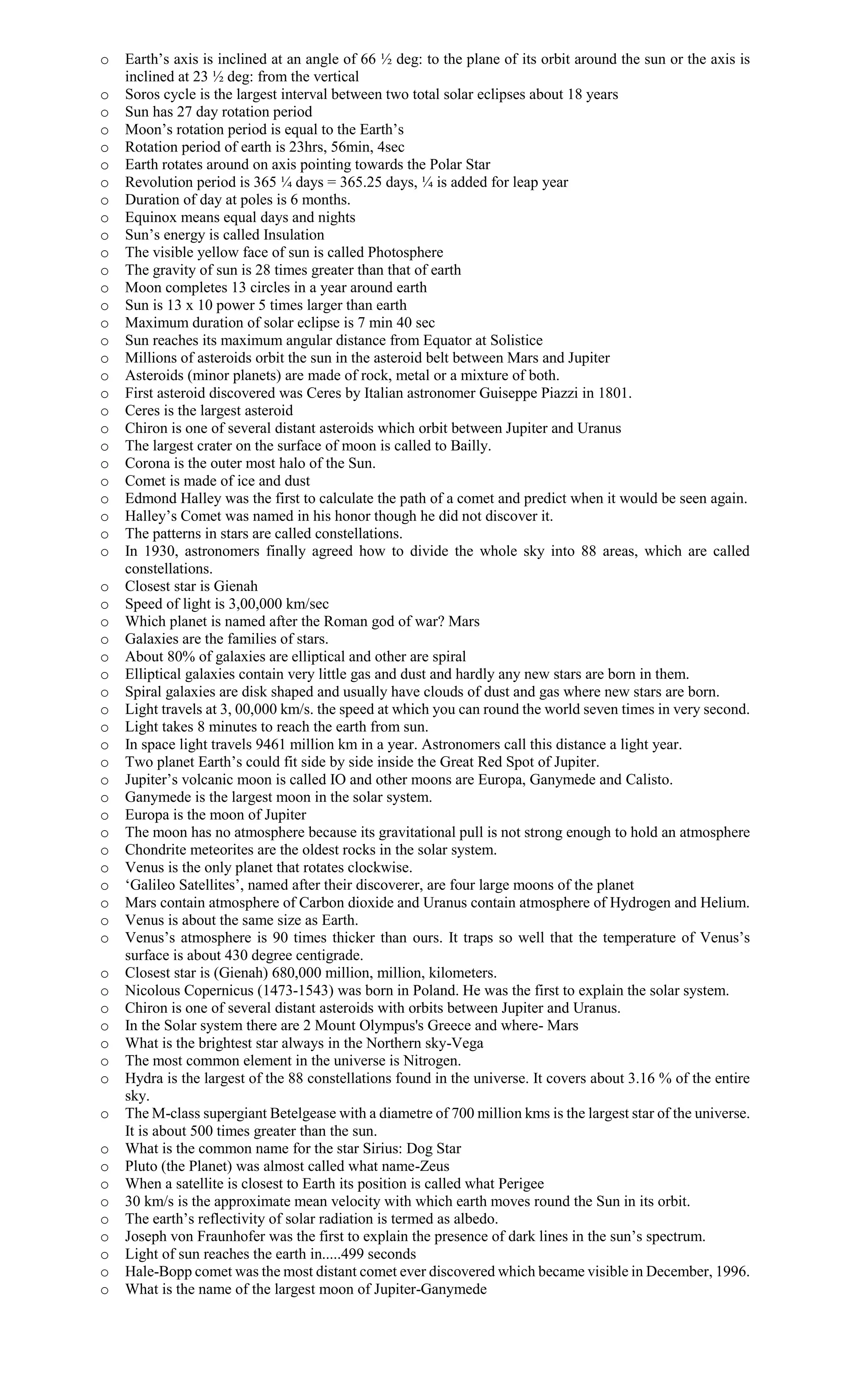 o Earth’s axis is inclined at an angle of 66 ½ deg: to the plane of its orbit around the sun or the axis is
inclined at 23 ½ deg: from the vertical
o Soros cycle is the largest interval between two total solar eclipses about 18 years
o Sun has 27 day rotation period
o Moon’s rotation period is equal to the Earth’s
o Rotation period of earth is 23hrs, 56min, 4sec
o Earth rotates around on axis pointing towards the Polar Star
o Revolution period is 365 ¼ days = 365.25 days, ¼ is added for leap year
o Duration of day at poles is 6 months.
o Equinox means equal days and nights
o Sun’s energy is called Insulation
o The visible yellow face of sun is called Photosphere
o The gravity of sun is 28 times greater than that of earth
o Moon completes 13 circles in a year around earth
o Sun is 13 x 10 power 5 times larger than earth
o Maximum duration of solar eclipse is 7 min 40 sec
o Sun reaches its maximum angular distance from Equator at Solistice
o Millions of asteroids orbit the sun in the asteroid belt between Mars and Jupiter
o Asteroids (minor planets) are made of rock, metal or a mixture of both.
o First asteroid discovered was Ceres by Italian astronomer Guiseppe Piazzi in 1801.
o Ceres is the largest asteroid
o Chiron is one of several distant asteroids which orbit between Jupiter and Uranus
o The largest crater on the surface of moon is called to Bailly.
o Corona is the outer most halo of the Sun.
o Comet is made of ice and dust
o Edmond Halley was the first to calculate the path of a comet and predict when it would be seen again.
o Halley’s Comet was named in his honor though he did not discover it.
o The patterns in stars are called constellations.
o In 1930, astronomers finally agreed how to divide the whole sky into 88 areas, which are called
constellations.
o Closest star is Gienah
o Speed of light is 3,00,000 km/sec
o Which planet is named after the Roman god of war? Mars
o Galaxies are the families of stars.
o About 80% of galaxies are elliptical and other are spiral
o Elliptical galaxies contain very little gas and dust and hardly any new stars are born in them.
o Spiral galaxies are disk shaped and usually have clouds of dust and gas where new stars are born.
o Light travels at 3, 00,000 km/s. the speed at which you can round the world seven times in very second.
o Light takes 8 minutes to reach the earth from sun.
o In space light travels 9461 million km in a year. Astronomers call this distance a light year.
o Two planet Earth’s could fit side by side inside the Great Red Spot of Jupiter.
o Jupiter’s volcanic moon is called IO and other moons are Europa, Ganymede and Calisto.
o Ganymede is the largest moon in the solar system.
o Europa is the moon of Jupiter
o The moon has no atmosphere because its gravitational pull is not strong enough to hold an atmosphere
o Chondrite meteorites are the oldest rocks in the solar system.
o Venus is the only planet that rotates clockwise.
o ‘Galileo Satellites’, named after their discoverer, are four large moons of the planet
o Mars contain atmosphere of Carbon dioxide and Uranus contain atmosphere of Hydrogen and Helium.
o Venus is about the same size as Earth.
o Venus’s atmosphere is 90 times thicker than ours. It traps so well that the temperature of Venus’s
surface is about 430 degree centigrade.
o Closest star is (Gienah) 680,000 million, million, kilometers.
o Nicolous Copernicus (1473-1543) was born in Poland. He was the first to explain the solar system.
o Chiron is one of several distant asteroids with orbits between Jupiter and Uranus.
o In the Solar system there are 2 Mount Olympus's Greece and where- Mars
o What is the brightest star always in the Northern sky-Vega
o The most common element in the universe is Nitrogen.
o Hydra is the largest of the 88 constellations found in the universe. It covers about 3.16 % of the entire
sky.
o The M-class supergiant Betelgease with a diametre of 700 million kms is the largest star of the universe.
It is about 500 times greater than the sun.
o What is the common name for the star Sirius: Dog Star
o Pluto (the Planet) was almost called what name-Zeus
o When a satellite is closest to Earth its position is called what Perigee
o 30 km/s is the approximate mean velocity with which earth moves round the Sun in its orbit.
o The earth’s reflectivity of solar radiation is termed as albedo.
o Joseph von Fraunhofer was the first to explain the presence of dark lines in the sun’s spectrum.
o Light of sun reaches the earth in.....499 seconds
o Hale-Bopp comet was the most distant comet ever discovered which became visible in December, 1996.
o What is the name of the largest moon of Jupiter-Ganymede
 