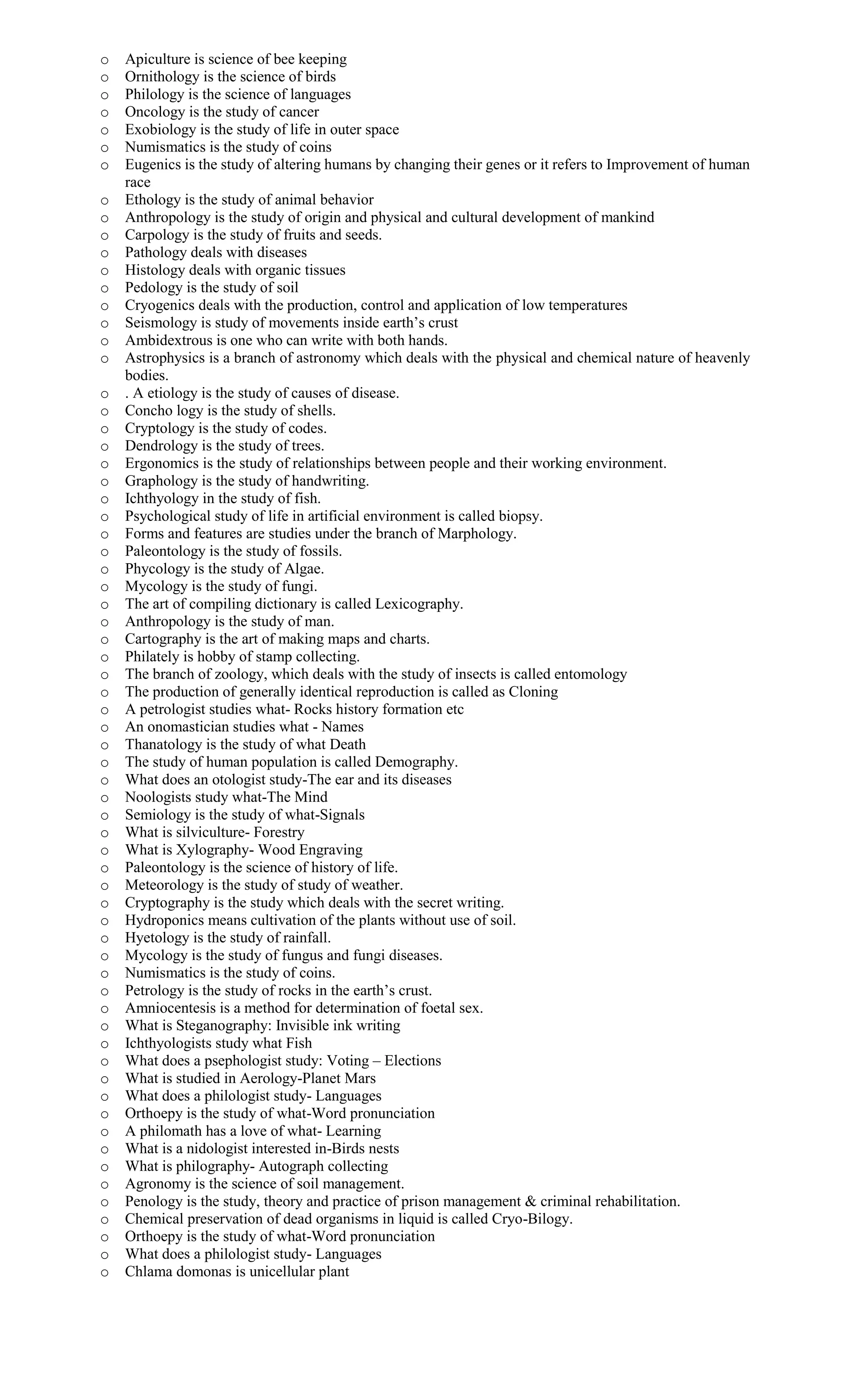 o Apiculture is science of bee keeping
o Ornithology is the science of birds
o Philology is the science of languages
o Oncology is the study of cancer
o Exobiology is the study of life in outer space
o Numismatics is the study of coins
o Eugenics is the study of altering humans by changing their genes or it refers to Improvement of human
race
o Ethology is the study of animal behavior
o Anthropology is the study of origin and physical and cultural development of mankind
o Carpology is the study of fruits and seeds.
o Pathology deals with diseases
o Histology deals with organic tissues
o Pedology is the study of soil
o Cryogenics deals with the production, control and application of low temperatures
o Seismology is study of movements inside earth’s crust
o Ambidextrous is one who can write with both hands.
o Astrophysics is a branch of astronomy which deals with the physical and chemical nature of heavenly
bodies.
o . A etiology is the study of causes of disease.
o Concho logy is the study of shells.
o Cryptology is the study of codes.
o Dendrology is the study of trees.
o Ergonomics is the study of relationships between people and their working environment.
o Graphology is the study of handwriting.
o Ichthyology in the study of fish.
o Psychological study of life in artificial environment is called biopsy.
o Forms and features are studies under the branch of Marphology.
o Paleontology is the study of fossils.
o Phycology is the study of Algae.
o Mycology is the study of fungi.
o The art of compiling dictionary is called Lexicography.
o Anthropology is the study of man.
o Cartography is the art of making maps and charts.
o Philately is hobby of stamp collecting.
o The branch of zoology, which deals with the study of insects is called entomology
o The production of generally identical reproduction is called as Cloning
o A petrologist studies what- Rocks history formation etc
o An onomastician studies what - Names
o Thanatology is the study of what Death
o The study of human population is called Demography.
o What does an otologist study-The ear and its diseases
o Noologists study what-The Mind
o Semiology is the study of what-Signals
o What is silviculture- Forestry
o What is Xylography- Wood Engraving
o Paleontology is the science of history of life.
o Meteorology is the study of study of weather.
o Cryptography is the study which deals with the secret writing.
o Hydroponics means cultivation of the plants without use of soil.
o Hyetology is the study of rainfall.
o Mycology is the study of fungus and fungi diseases.
o Numismatics is the study of coins.
o Petrology is the study of rocks in the earth’s crust.
o Amniocentesis is a method for determination of foetal sex.
o What is Steganography: Invisible ink writing
o Ichthyologists study what Fish
o What does a psephologist study: Voting – Elections
o What is studied in Aerology-Planet Mars
o What does a philologist study- Languages
o Orthoepy is the study of what-Word pronunciation
o A philomath has a love of what- Learning
o What is a nidologist interested in-Birds nests
o What is philography- Autograph collecting
o Agronomy is the science of soil management.
o Penology is the study, theory and practice of prison management & criminal rehabilitation.
o Chemical preservation of dead organisms in liquid is called Cryo-Bilogy.
o Orthoepy is the study of what-Word pronunciation
o What does a philologist study- Languages
o Chlama domonas is unicellular plant
 