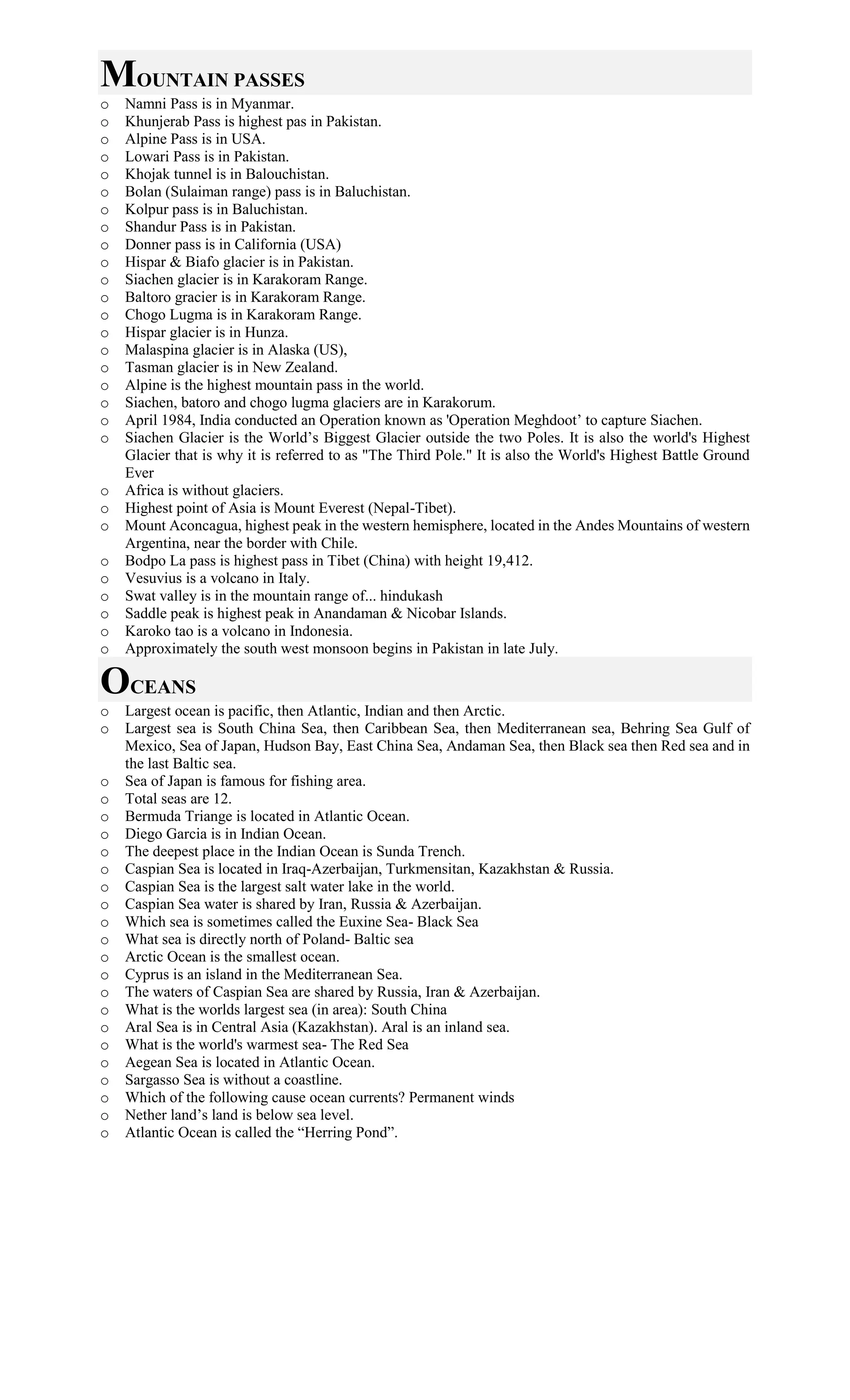 MOUNTAIN PASSES
o Namni Pass is in Myanmar.
o Khunjerab Pass is highest pas in Pakistan.
o Alpine Pass is in USA.
o Lowari Pass is in Pakistan.
o Khojak tunnel is in Balouchistan.
o Bolan (Sulaiman range) pass is in Baluchistan.
o Kolpur pass is in Baluchistan.
o Shandur Pass is in Pakistan.
o Donner pass is in California (USA)
o Hispar & Biafo glacier is in Pakistan.
o Siachen glacier is in Karakoram Range.
o Baltoro gracier is in Karakoram Range.
o Chogo Lugma is in Karakoram Range.
o Hispar glacier is in Hunza.
o Malaspina glacier is in Alaska (US),
o Tasman glacier is in New Zealand.
o Alpine is the highest mountain pass in the world.
o Siachen, batoro and chogo lugma glaciers are in Karakorum.
o April 1984, India conducted an Operation known as 'Operation Meghdoot’ to capture Siachen.
o Siachen Glacier is the World’s Biggest Glacier outside the two Poles. It is also the world's Highest
Glacier that is why it is referred to as "The Third Pole." It is also the World's Highest Battle Ground
Ever
o Africa is without glaciers.
o Highest point of Asia is Mount Everest (Nepal-Tibet).
o Mount Aconcagua, highest peak in the western hemisphere, located in the Andes Mountains of western
Argentina, near the border with Chile.
o Bodpo La pass is highest pass in Tibet (China) with height 19,412.
o Vesuvius is a volcano in Italy.
o Swat valley is in the mountain range of... hindukash
o Saddle peak is highest peak in Anandaman & Nicobar Islands.
o Karoko tao is a volcano in Indonesia.
o Approximately the south west monsoon begins in Pakistan in late July.
OCEANS
o Largest ocean is pacific, then Atlantic, Indian and then Arctic.
o Largest sea is South China Sea, then Caribbean Sea, then Mediterranean sea, Behring Sea Gulf of
Mexico, Sea of Japan, Hudson Bay, East China Sea, Andaman Sea, then Black sea then Red sea and in
the last Baltic sea.
o Sea of Japan is famous for fishing area.
o Total seas are 12.
o Bermuda Triange is located in Atlantic Ocean.
o Diego Garcia is in Indian Ocean.
o The deepest place in the Indian Ocean is Sunda Trench.
o Caspian Sea is located in Iraq-Azerbaijan, Turkmensitan, Kazakhstan & Russia.
o Caspian Sea is the largest salt water lake in the world.
o Caspian Sea water is shared by Iran, Russia & Azerbaijan.
o Which sea is sometimes called the Euxine Sea- Black Sea
o What sea is directly north of Poland- Baltic sea
o Arctic Ocean is the smallest ocean.
o Cyprus is an island in the Mediterranean Sea.
o The waters of Caspian Sea are shared by Russia, Iran & Azerbaijan.
o What is the worlds largest sea (in area): South China
o Aral Sea is in Central Asia (Kazakhstan). Aral is an inland sea.
o What is the world's warmest sea- The Red Sea
o Aegean Sea is located in Atlantic Ocean.
o Sargasso Sea is without a coastline.
o Which of the following cause ocean currents? Permanent winds
o Nether land’s land is below sea level.
o Atlantic Ocean is called the “Herring Pond”.
 