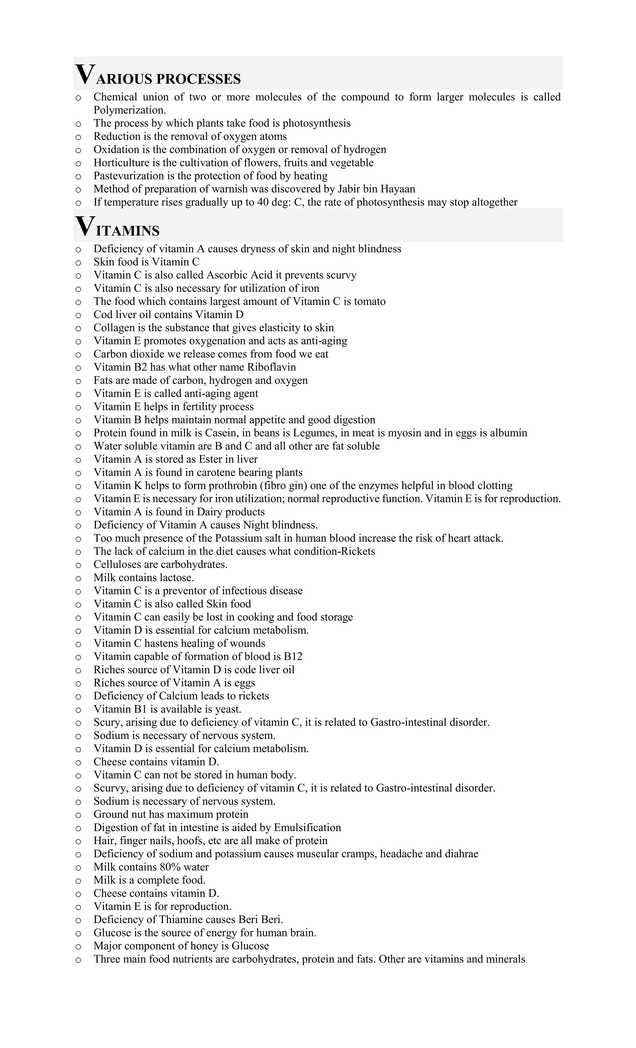 VARIOUS PROCESSES
o Chemical union of two or more molecules of the compound to form larger molecules is called
Polymerization.
o The process by which plants take food is photosynthesis
o Reduction is the removal of oxygen atoms
o Oxidation is the combination of oxygen or removal of hydrogen
o Horticulture is the cultivation of flowers, fruits and vegetable
o Pastevurization is the protection of food by heating
o Method of preparation of warnish was discovered by Jabir bin Hayaan
o If temperature rises gradually up to 40 deg: C, the rate of photosynthesis may stop altogether
VITAMINS
o Deficiency of vitamin A causes dryness of skin and night blindness
o Skin food is Vitamin C
o Vitamin C is also called Ascorbic Acid it prevents scurvy
o Vitamin C is also necessary for utilization of iron
o The food which contains largest amount of Vitamin C is tomato
o Cod liver oil contains Vitamin D
o Collagen is the substance that gives elasticity to skin
o Vitamin E promotes oxygenation and acts as anti-aging
o Carbon dioxide we release comes from food we eat
o Vitamin B2 has what other name Riboflavin
o Fats are made of carbon, hydrogen and oxygen
o Vitamin E is called anti-aging agent
o Vitamin E helps in fertility process
o Vitamin B helps maintain normal appetite and good digestion
o Protein found in milk is Casein, in beans is Legumes, in meat is myosin and in eggs is albumin
o Water soluble vitamin are B and C and all other are fat soluble
o Vitamin A is stored as Ester in liver
o Vitamin A is found in carotene bearing plants
o Vitamin K helps to form prothrobin (fibro gin) one of the enzymes helpful in blood clotting
o Vitamin E is necessary for iron utilization; normal reproductive function. Vitamin E is for reproduction.
o Vitamin A is found in Dairy products
o Deficiency of Vitamin A causes Night blindness.
o Too much presence of the Potassium salt in human blood increase the risk of heart attack.
o The lack of calcium in the diet causes what condition-Rickets
o Celluloses are carbohydrates.
o Milk contains lactose.
o Vitamin C is a preventor of infectious disease
o Vitamin C is also called Skin food
o Vitamin C can easily be lost in cooking and food storage
o Vitamin D is essential for calcium metabolism.
o Vitamin C hastens healing of wounds
o Vitamin capable of formation of blood is B12
o Riches source of Vitamin D is code liver oil
o Riches source of Vitamin A is eggs
o Deficiency of Calcium leads to rickets
o Vitamin B1 is available is yeast.
o Scury, arising due to deficiency of vitamin C, it is related to Gastro-intestinal disorder.
o Sodium is necessary of nervous system.
o Vitamin D is essential for calcium metabolism.
o Cheese contains vitamin D.
o Vitamin C can not be stored in human body.
o Scurvy, arising due to deficiency of vitamin C, it is related to Gastro-intestinal disorder.
o Sodium is necessary of nervous system.
o Ground nut has maximum protein
o Digestion of fat in intestine is aided by Emulsification
o Hair, finger nails, hoofs, etc are all make of protein
o Deficiency of sodium and potassium causes muscular cramps, headache and diahrae
o Milk contains 80% water
o Milk is a complete food.
o Cheese contains vitamin D.
o Vitamin E is for reproduction.
o Deficiency of Thiamine causes Beri Beri.
o Glucose is the source of energy for human brain.
o Major component of honey is Glucose
o Three main food nutrients are carbohydrates, protein and fats. Other are vitamins and minerals
 