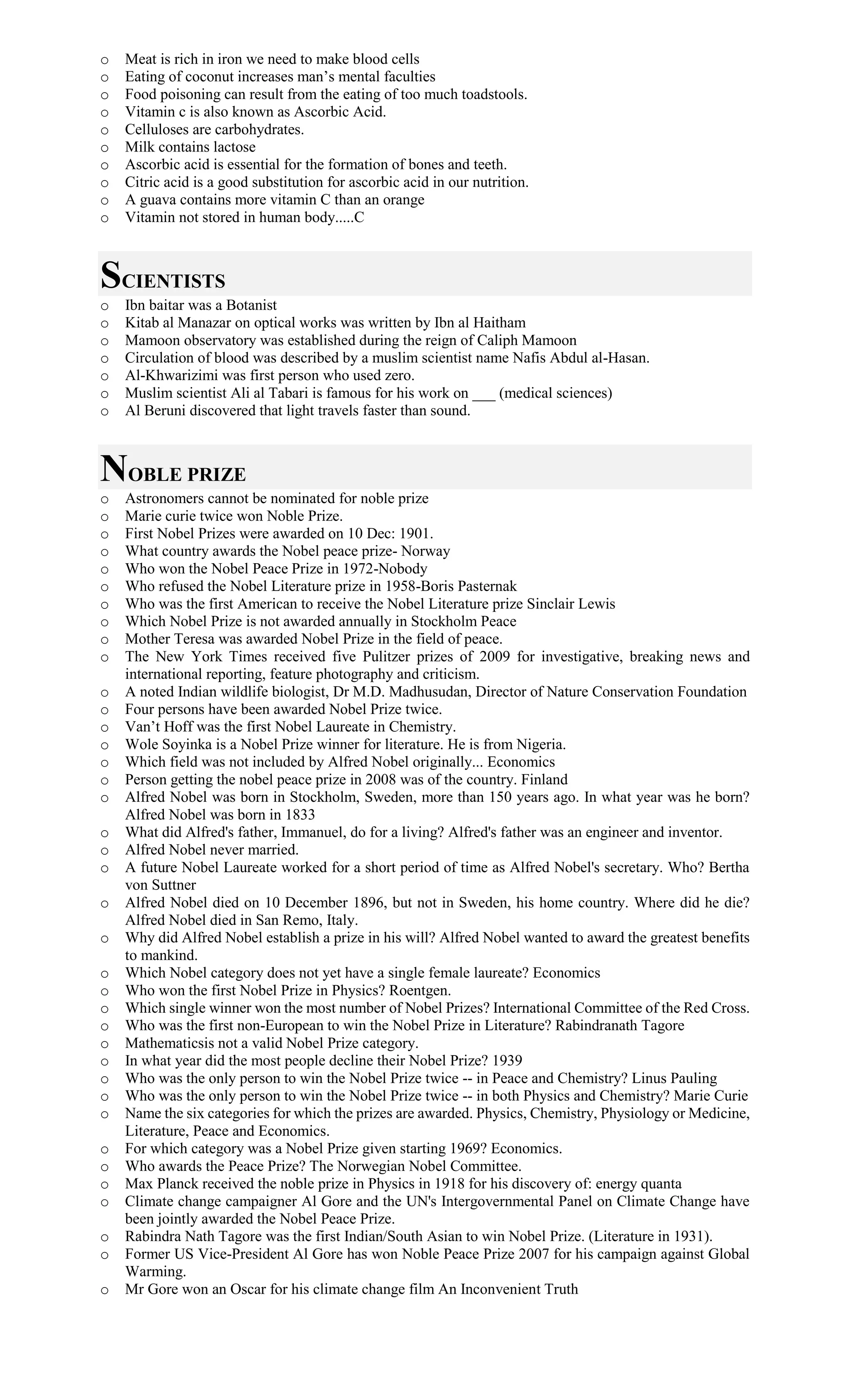 o Meat is rich in iron we need to make blood cells
o Eating of coconut increases man’s mental faculties
o Food poisoning can result from the eating of too much toadstools.
o Vitamin c is also known as Ascorbic Acid.
o Celluloses are carbohydrates.
o Milk contains lactose
o Ascorbic acid is essential for the formation of bones and teeth.
o Citric acid is a good substitution for ascorbic acid in our nutrition.
o A guava contains more vitamin C than an orange
o Vitamin not stored in human body.....C
SCIENTISTS
o Ibn baitar was a Botanist
o Kitab al Manazar on optical works was written by Ibn al Haitham
o Mamoon observatory was established during the reign of Caliph Mamoon
o Circulation of blood was described by a muslim scientist name Nafis Abdul al-Hasan.
o Al-Khwarizimi was first person who used zero.
o Muslim scientist Ali al Tabari is famous for his work on ___ (medical sciences)
o Al Beruni discovered that light travels faster than sound.
NOBLE PRIZE
o Astronomers cannot be nominated for noble prize
o Marie curie twice won Noble Prize.
o First Nobel Prizes were awarded on 10 Dec: 1901.
o What country awards the Nobel peace prize- Norway
o Who won the Nobel Peace Prize in 1972-Nobody
o Who refused the Nobel Literature prize in 1958-Boris Pasternak
o Who was the first American to receive the Nobel Literature prize Sinclair Lewis
o Which Nobel Prize is not awarded annually in Stockholm Peace
o Mother Teresa was awarded Nobel Prize in the field of peace.
o The New York Times received five Pulitzer prizes of 2009 for investigative, breaking news and
international reporting, feature photography and criticism.
o A noted Indian wildlife biologist, Dr M.D. Madhusudan, Director of Nature Conservation Foundation
o Four persons have been awarded Nobel Prize twice.
o Van’t Hoff was the first Nobel Laureate in Chemistry.
o Wole Soyinka is a Nobel Prize winner for literature. He is from Nigeria.
o Which field was not included by Alfred Nobel originally... Economics
o Person getting the nobel peace prize in 2008 was of the country. Finland
o Alfred Nobel was born in Stockholm, Sweden, more than 150 years ago. In what year was he born?
Alfred Nobel was born in 1833
o What did Alfred's father, Immanuel, do for a living? Alfred's father was an engineer and inventor.
o Alfred Nobel never married.
o A future Nobel Laureate worked for a short period of time as Alfred Nobel's secretary. Who? Bertha
von Suttner
o Alfred Nobel died on 10 December 1896, but not in Sweden, his home country. Where did he die?
Alfred Nobel died in San Remo, Italy.
o Why did Alfred Nobel establish a prize in his will? Alfred Nobel wanted to award the greatest benefits
to mankind.
o Which Nobel category does not yet have a single female laureate? Economics
o Who won the first Nobel Prize in Physics? Roentgen.
o Which single winner won the most number of Nobel Prizes? International Committee of the Red Cross.
o Who was the first non-European to win the Nobel Prize in Literature? Rabindranath Tagore
o Mathematicsis not a valid Nobel Prize category.
o In what year did the most people decline their Nobel Prize? 1939
o Who was the only person to win the Nobel Prize twice -- in Peace and Chemistry? Linus Pauling
o Who was the only person to win the Nobel Prize twice -- in both Physics and Chemistry? Marie Curie
o Name the six categories for which the prizes are awarded. Physics, Chemistry, Physiology or Medicine,
Literature, Peace and Economics.
o For which category was a Nobel Prize given starting 1969? Economics.
o Who awards the Peace Prize? The Norwegian Nobel Committee.
o Max Planck received the noble prize in Physics in 1918 for his discovery of: energy quanta
o Climate change campaigner Al Gore and the UN's Intergovernmental Panel on Climate Change have
been jointly awarded the Nobel Peace Prize.
o Rabindra Nath Tagore was the first Indian/South Asian to win Nobel Prize. (Literature in 1931).
o Former US Vice-President Al Gore has won Noble Peace Prize 2007 for his campaign against Global
Warming.
o Mr Gore won an Oscar for his climate change film An Inconvenient Truth
 