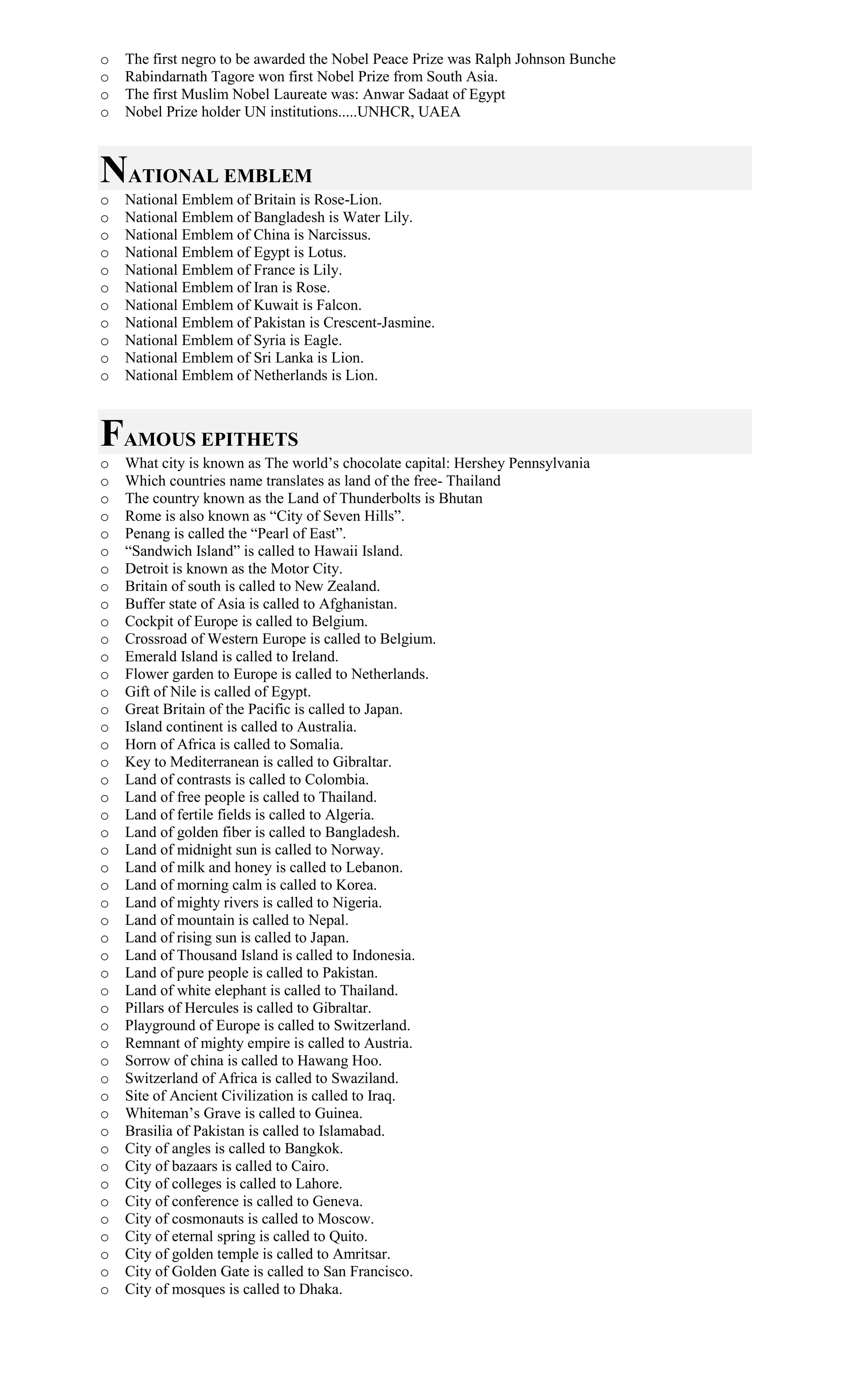 o The first negro to be awarded the Nobel Peace Prize was Ralph Johnson Bunche
o Rabindarnath Tagore won first Nobel Prize from South Asia.
o The first Muslim Nobel Laureate was: Anwar Sadaat of Egypt
o Nobel Prize holder UN institutions.....UNHCR, UAEA
NATIONAL EMBLEM
o National Emblem of Britain is Rose-Lion.
o National Emblem of Bangladesh is Water Lily.
o National Emblem of China is Narcissus.
o National Emblem of Egypt is Lotus.
o National Emblem of France is Lily.
o National Emblem of Iran is Rose.
o National Emblem of Kuwait is Falcon.
o National Emblem of Pakistan is Crescent-Jasmine.
o National Emblem of Syria is Eagle.
o National Emblem of Sri Lanka is Lion.
o National Emblem of Netherlands is Lion.
FAMOUS EPITHETS
o What city is known as The world’s chocolate capital: Hershey Pennsylvania
o Which countries name translates as land of the free- Thailand
o The country known as the Land of Thunderbolts is Bhutan
o Rome is also known as “City of Seven Hills”.
o Penang is called the “Pearl of East”.
o “Sandwich Island” is called to Hawaii Island.
o Detroit is known as the Motor City.
o Britain of south is called to New Zealand.
o Buffer state of Asia is called to Afghanistan.
o Cockpit of Europe is called to Belgium.
o Crossroad of Western Europe is called to Belgium.
o Emerald Island is called to Ireland.
o Flower garden to Europe is called to Netherlands.
o Gift of Nile is called of Egypt.
o Great Britain of the Pacific is called to Japan.
o Island continent is called to Australia.
o Horn of Africa is called to Somalia.
o Key to Mediterranean is called to Gibraltar.
o Land of contrasts is called to Colombia.
o Land of free people is called to Thailand.
o Land of fertile fields is called to Algeria.
o Land of golden fiber is called to Bangladesh.
o Land of midnight sun is called to Norway.
o Land of milk and honey is called to Lebanon.
o Land of morning calm is called to Korea.
o Land of mighty rivers is called to Nigeria.
o Land of mountain is called to Nepal.
o Land of rising sun is called to Japan.
o Land of Thousand Island is called to Indonesia.
o Land of pure people is called to Pakistan.
o Land of white elephant is called to Thailand.
o Pillars of Hercules is called to Gibraltar.
o Playground of Europe is called to Switzerland.
o Remnant of mighty empire is called to Austria.
o Sorrow of china is called to Hawang Hoo.
o Switzerland of Africa is called to Swaziland.
o Site of Ancient Civilization is called to Iraq.
o Whiteman’s Grave is called to Guinea.
o Brasilia of Pakistan is called to Islamabad.
o City of angles is called to Bangkok.
o City of bazaars is called to Cairo.
o City of colleges is called to Lahore.
o City of conference is called to Geneva.
o City of cosmonauts is called to Moscow.
o City of eternal spring is called to Quito.
o City of golden temple is called to Amritsar.
o City of Golden Gate is called to San Francisco.
o City of mosques is called to Dhaka.
 