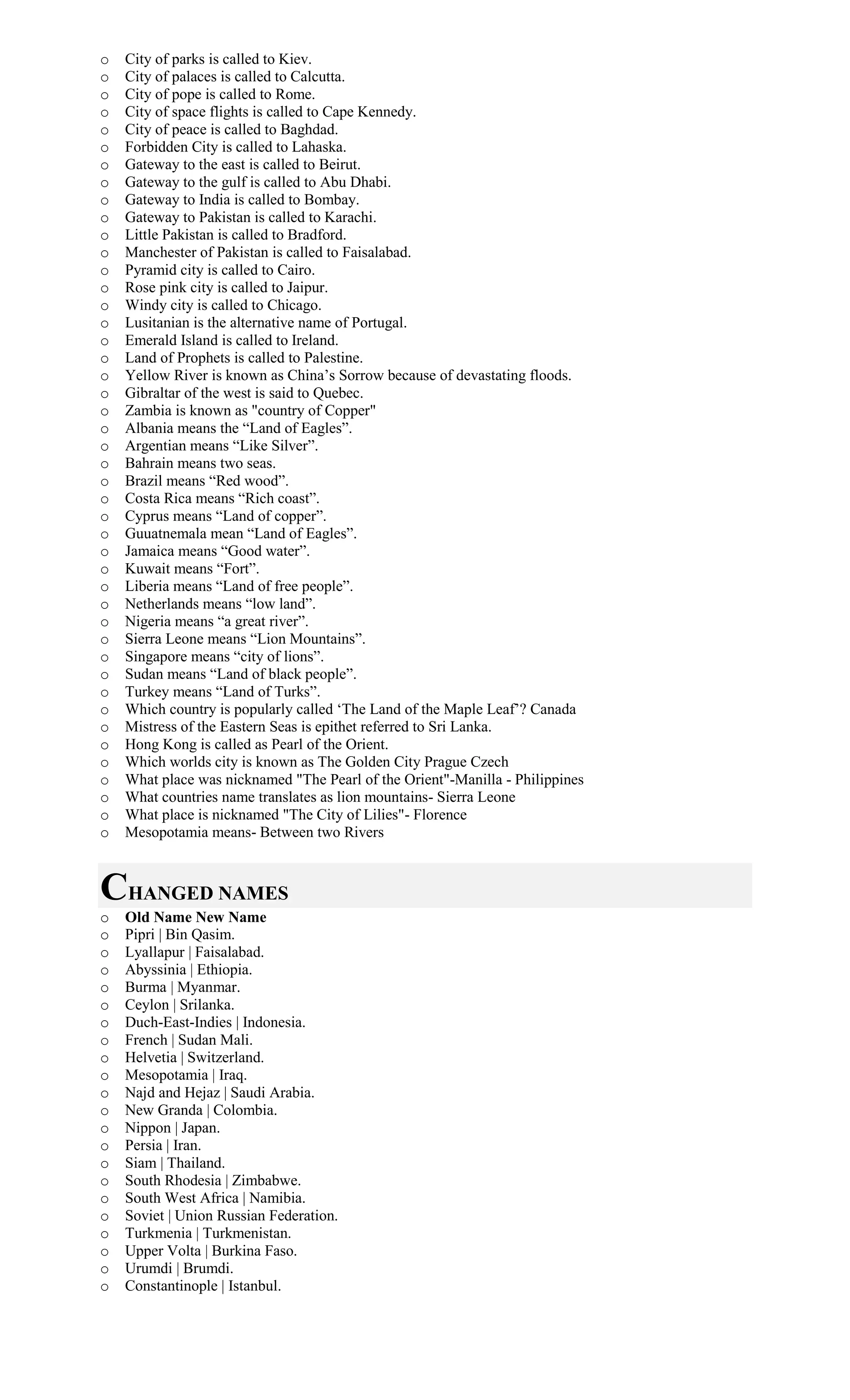 o City of parks is called to Kiev.
o City of palaces is called to Calcutta.
o City of pope is called to Rome.
o City of space flights is called to Cape Kennedy.
o City of peace is called to Baghdad.
o Forbidden City is called to Lahaska.
o Gateway to the east is called to Beirut.
o Gateway to the gulf is called to Abu Dhabi.
o Gateway to India is called to Bombay.
o Gateway to Pakistan is called to Karachi.
o Little Pakistan is called to Bradford.
o Manchester of Pakistan is called to Faisalabad.
o Pyramid city is called to Cairo.
o Rose pink city is called to Jaipur.
o Windy city is called to Chicago.
o Lusitanian is the alternative name of Portugal.
o Emerald Island is called to Ireland.
o Land of Prophets is called to Palestine.
o Yellow River is known as China’s Sorrow because of devastating floods.
o Gibraltar of the west is said to Quebec.
o Zambia is known as "country of Copper"
o Albania means the “Land of Eagles”.
o Argentian means “Like Silver”.
o Bahrain means two seas.
o Brazil means “Red wood”.
o Costa Rica means “Rich coast”.
o Cyprus means “Land of copper”.
o Guuatnemala mean “Land of Eagles”.
o Jamaica means “Good water”.
o Kuwait means “Fort”.
o Liberia means “Land of free people”.
o Netherlands means “low land”.
o Nigeria means “a great river”.
o Sierra Leone means “Lion Mountains”.
o Singapore means “city of lions”.
o Sudan means “Land of black people”.
o Turkey means “Land of Turks”.
o Which country is popularly called ‘The Land of the Maple Leaf’? Canada
o Mistress of the Eastern Seas is epithet referred to Sri Lanka.
o Hong Kong is called as Pearl of the Orient.
o Which worlds city is known as The Golden City Prague Czech
o What place was nicknamed "The Pearl of the Orient"-Manilla - Philippines
o What countries name translates as lion mountains- Sierra Leone
o What place is nicknamed "The City of Lilies"- Florence
o Mesopotamia means- Between two Rivers
CHANGED NAMES
o Old Name New Name
o Pipri | Bin Qasim.
o Lyallapur | Faisalabad.
o Abyssinia | Ethiopia.
o Burma | Myanmar.
o Ceylon | Srilanka.
o Duch-East-Indies | Indonesia.
o French | Sudan Mali.
o Helvetia | Switzerland.
o Mesopotamia | Iraq.
o Najd and Hejaz | Saudi Arabia.
o New Granda | Colombia.
o Nippon | Japan.
o Persia | Iran.
o Siam | Thailand.
o South Rhodesia | Zimbabwe.
o South West Africa | Namibia.
o Soviet | Union Russian Federation.
o Turkmenia | Turkmenistan.
o Upper Volta | Burkina Faso.
o Urumdi | Brumdi.
o Constantinople | Istanbul.
 