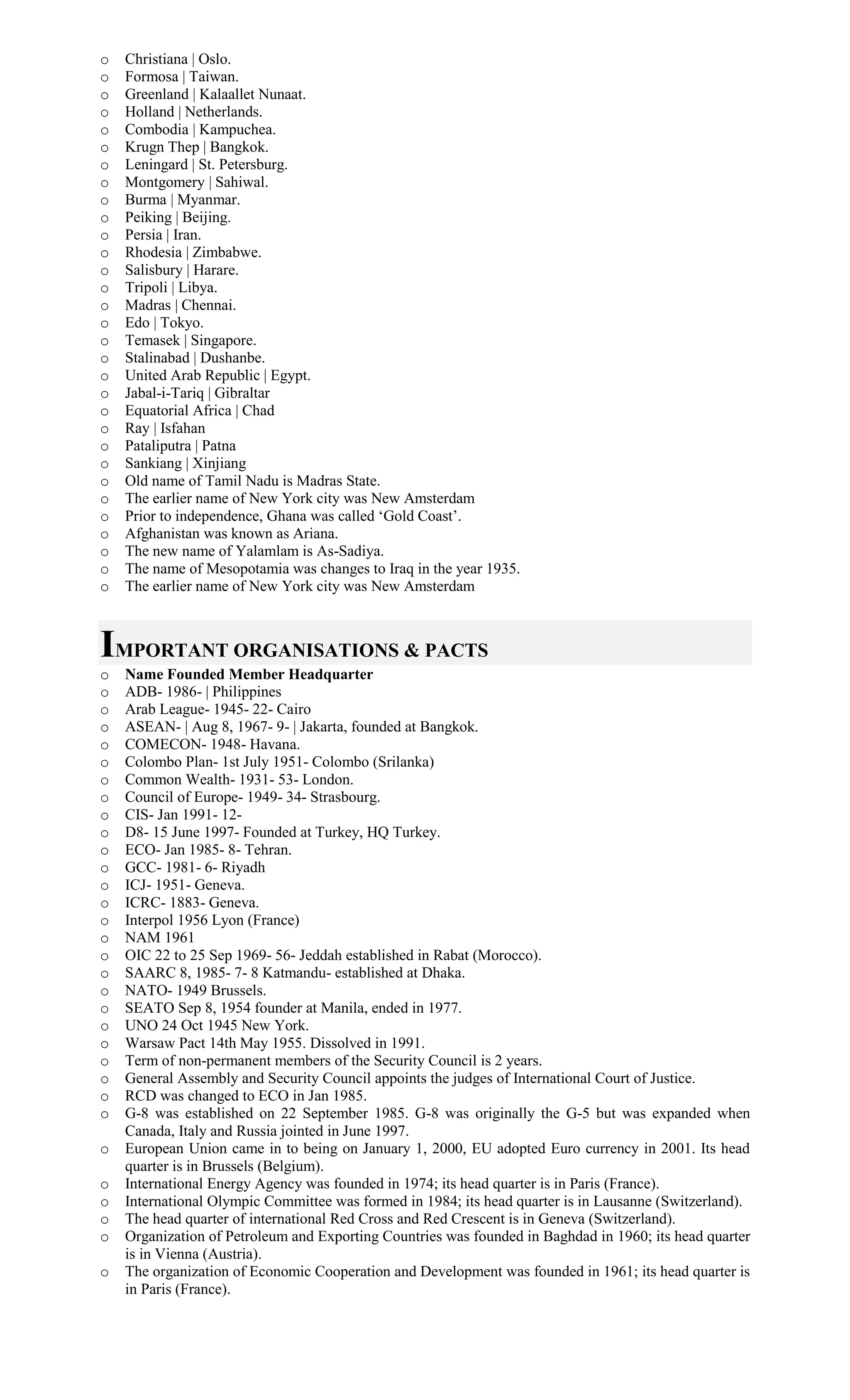 o Christiana | Oslo.
o Formosa | Taiwan.
o Greenland | Kalaallet Nunaat.
o Holland | Netherlands.
o Combodia | Kampuchea.
o Krugn Thep | Bangkok.
o Leningard | St. Petersburg.
o Montgomery | Sahiwal.
o Burma | Myanmar.
o Peiking | Beijing.
o Persia | Iran.
o Rhodesia | Zimbabwe.
o Salisbury | Harare.
o Tripoli | Libya.
o Madras | Chennai.
o Edo | Tokyo.
o Temasek | Singapore.
o Stalinabad | Dushanbe.
o United Arab Republic | Egypt.
o Jabal-i-Tariq | Gibraltar
o Equatorial Africa | Chad
o Ray | Isfahan
o Pataliputra | Patna
o Sankiang | Xinjiang
o Old name of Tamil Nadu is Madras State.
o The earlier name of New York city was New Amsterdam
o Prior to independence, Ghana was called ‘Gold Coast’.
o Afghanistan was known as Ariana.
o The new name of Yalamlam is As-Sadiya.
o The name of Mesopotamia was changes to Iraq in the year 1935.
o The earlier name of New York city was New Amsterdam
IMPORTANT ORGANISATIONS & PACTS
o Name Founded Member Headquarter
o ADB- 1986- | Philippines
o Arab League- 1945- 22- Cairo
o ASEAN- | Aug 8, 1967- 9- | Jakarta, founded at Bangkok.
o COMECON- 1948- Havana.
o Colombo Plan- 1st July 1951- Colombo (Srilanka)
o Common Wealth- 1931- 53- London.
o Council of Europe- 1949- 34- Strasbourg.
o CIS- Jan 1991- 12-
o D8- 15 June 1997- Founded at Turkey, HQ Turkey.
o ECO- Jan 1985- 8- Tehran.
o GCC- 1981- 6- Riyadh
o ICJ- 1951- Geneva.
o ICRC- 1883- Geneva.
o Interpol 1956 Lyon (France)
o NAM 1961
o OIC 22 to 25 Sep 1969- 56- Jeddah established in Rabat (Morocco).
o SAARC 8, 1985- 7- 8 Katmandu- established at Dhaka.
o NATO- 1949 Brussels.
o SEATO Sep 8, 1954 founder at Manila, ended in 1977.
o UNO 24 Oct 1945 New York.
o Warsaw Pact 14th May 1955. Dissolved in 1991.
o Term of non-permanent members of the Security Council is 2 years.
o General Assembly and Security Council appoints the judges of International Court of Justice.
o RCD was changed to ECO in Jan 1985.
o G-8 was established on 22 September 1985. G-8 was originally the G-5 but was expanded when
Canada, Italy and Russia jointed in June 1997.
o European Union came in to being on January 1, 2000, EU adopted Euro currency in 2001. Its head
quarter is in Brussels (Belgium).
o International Energy Agency was founded in 1974; its head quarter is in Paris (France).
o International Olympic Committee was formed in 1984; its head quarter is in Lausanne (Switzerland).
o The head quarter of international Red Cross and Red Crescent is in Geneva (Switzerland).
o Organization of Petroleum and Exporting Countries was founded in Baghdad in 1960; its head quarter
is in Vienna (Austria).
o The organization of Economic Cooperation and Development was founded in 1961; its head quarter is
in Paris (France).
 