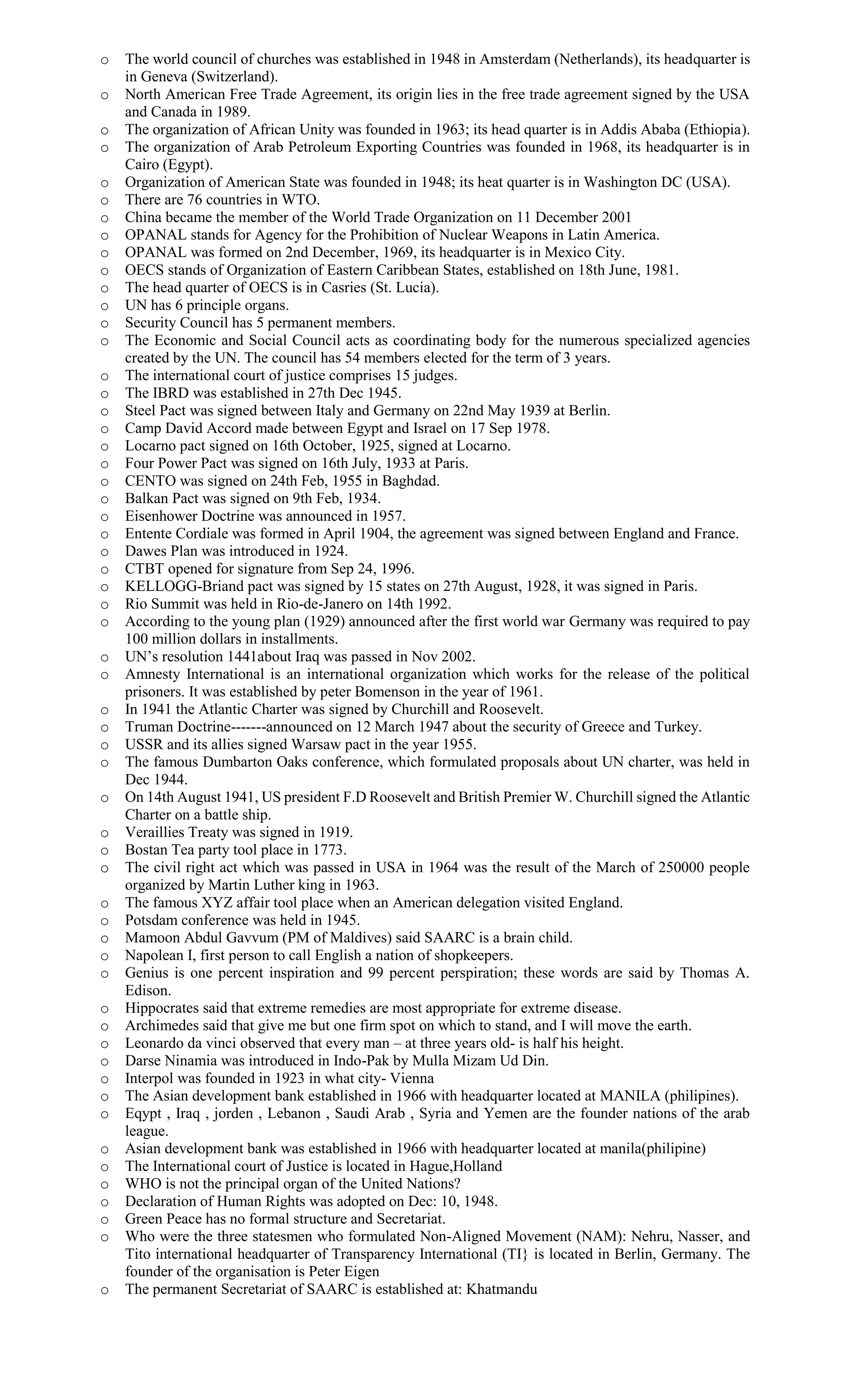 o The world council of churches was established in 1948 in Amsterdam (Netherlands), its headquarter is
in Geneva (Switzerland).
o North American Free Trade Agreement, its origin lies in the free trade agreement signed by the USA
and Canada in 1989.
o The organization of African Unity was founded in 1963; its head quarter is in Addis Ababa (Ethiopia).
o The organization of Arab Petroleum Exporting Countries was founded in 1968, its headquarter is in
Cairo (Egypt).
o Organization of American State was founded in 1948; its heat quarter is in Washington DC (USA).
o There are 76 countries in WTO.
o China became the member of the World Trade Organization on 11 December 2001
o OPANAL stands for Agency for the Prohibition of Nuclear Weapons in Latin America.
o OPANAL was formed on 2nd December, 1969, its headquarter is in Mexico City.
o OECS stands of Organization of Eastern Caribbean States, established on 18th June, 1981.
o The head quarter of OECS is in Casries (St. Lucia).
o UN has 6 principle organs.
o Security Council has 5 permanent members.
o The Economic and Social Council acts as coordinating body for the numerous specialized agencies
created by the UN. The council has 54 members elected for the term of 3 years.
o The international court of justice comprises 15 judges.
o The IBRD was established in 27th Dec 1945.
o Steel Pact was signed between Italy and Germany on 22nd May 1939 at Berlin.
o Camp David Accord made between Egypt and Israel on 17 Sep 1978.
o Locarno pact signed on 16th October, 1925, signed at Locarno.
o Four Power Pact was signed on 16th July, 1933 at Paris.
o CENTO was signed on 24th Feb, 1955 in Baghdad.
o Balkan Pact was signed on 9th Feb, 1934.
o Eisenhower Doctrine was announced in 1957.
o Entente Cordiale was formed in April 1904, the agreement was signed between England and France.
o Dawes Plan was introduced in 1924.
o CTBT opened for signature from Sep 24, 1996.
o KELLOGG-Briand pact was signed by 15 states on 27th August, 1928, it was signed in Paris.
o Rio Summit was held in Rio-de-Janero on 14th 1992.
o According to the young plan (1929) announced after the first world war Germany was required to pay
100 million dollars in installments.
o UN’s resolution 1441about Iraq was passed in Nov 2002.
o Amnesty International is an international organization which works for the release of the political
prisoners. It was established by peter Bomenson in the year of 1961.
o In 1941 the Atlantic Charter was signed by Churchill and Roosevelt.
o Truman Doctrine-------announced on 12 March 1947 about the security of Greece and Turkey.
o USSR and its allies signed Warsaw pact in the year 1955.
o The famous Dumbarton Oaks conference, which formulated proposals about UN charter, was held in
Dec 1944.
o On 14th August 1941, US president F.D Roosevelt and British Premier W. Churchill signed the Atlantic
Charter on a battle ship.
o Veraillies Treaty was signed in 1919.
o Bostan Tea party tool place in 1773.
o The civil right act which was passed in USA in 1964 was the result of the March of 250000 people
organized by Martin Luther king in 1963.
o The famous XYZ affair tool place when an American delegation visited England.
o Potsdam conference was held in 1945.
o Mamoon Abdul Gavvum (PM of Maldives) said SAARC is a brain child.
o Napolean I, first person to call English a nation of shopkeepers.
o Genius is one percent inspiration and 99 percent perspiration; these words are said by Thomas A.
Edison.
o Hippocrates said that extreme remedies are most appropriate for extreme disease.
o Archimedes said that give me but one firm spot on which to stand, and I will move the earth.
o Leonardo da vinci observed that every man – at three years old- is half his height.
o Darse Ninamia was introduced in Indo-Pak by Mulla Mizam Ud Din.
o Interpol was founded in 1923 in what city- Vienna
o The Asian development bank established in 1966 with headquarter located at MANILA (philipines).
o Eqypt , Iraq , jorden , Lebanon , Saudi Arab , Syria and Yemen are the founder nations of the arab
league.
o Asian development bank was established in 1966 with headquarter located at manila(philipine)
o The International court of Justice is located in Hague,Holland
o WHO is not the principal organ of the United Nations?
o Declaration of Human Rights was adopted on Dec: 10, 1948.
o Green Peace has no formal structure and Secretariat.
o Who were the three statesmen who formulated Non-Aligned Movement (NAM): Nehru, Nasser, and
Tito international headquarter of Transparency International (TI} is located in Berlin, Germany. The
founder of the organisation is Peter Eigen
o The permanent Secretariat of SAARC is established at: Khatmandu
 