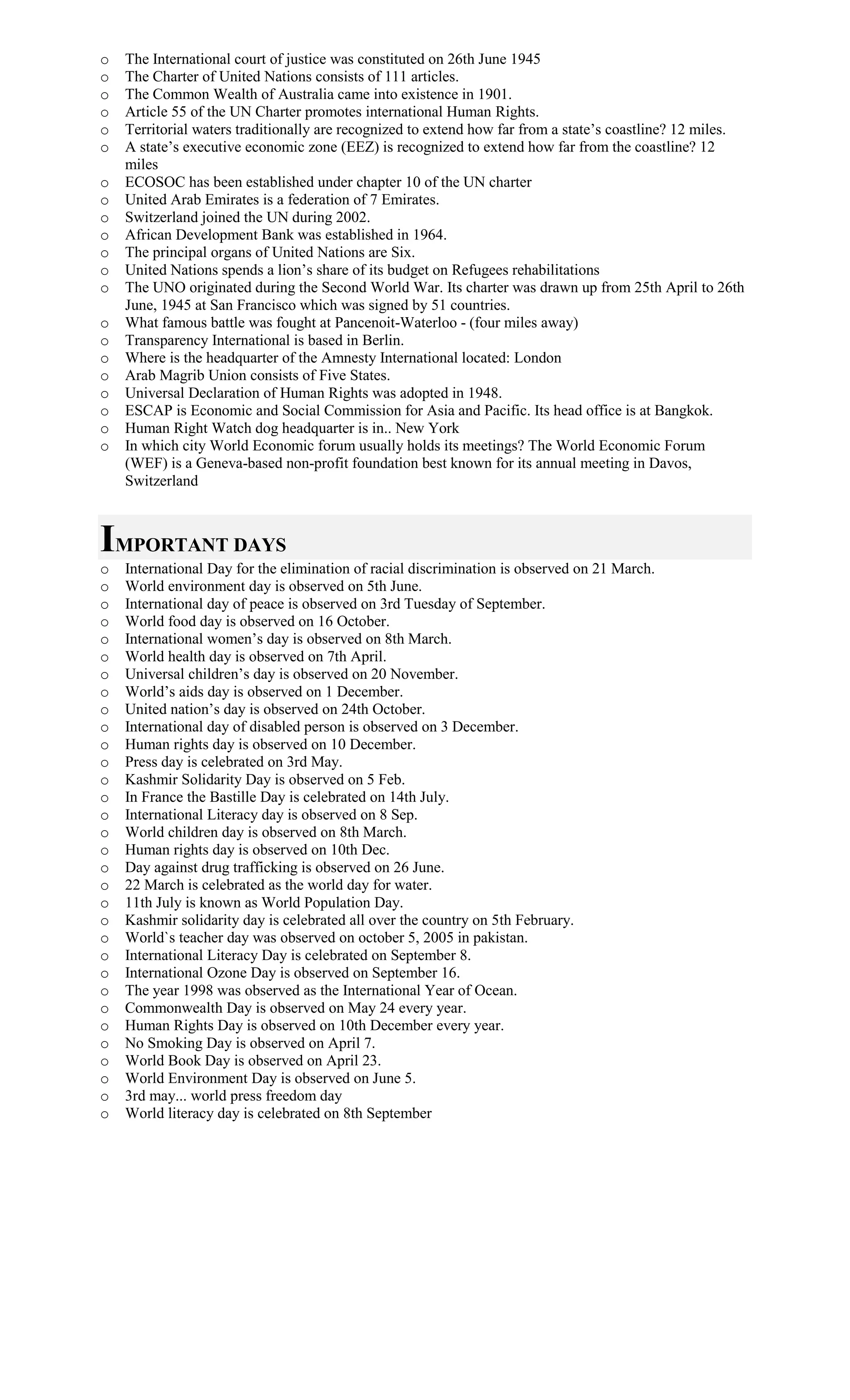 o The International court of justice was constituted on 26th June 1945
o The Charter of United Nations consists of 111 articles.
o The Common Wealth of Australia came into existence in 1901.
o Article 55 of the UN Charter promotes international Human Rights.
o Territorial waters traditionally are recognized to extend how far from a state’s coastline? 12 miles.
o A state’s executive economic zone (EEZ) is recognized to extend how far from the coastline? 12
miles
o ECOSOC has been established under chapter 10 of the UN charter
o United Arab Emirates is a federation of 7 Emirates.
o Switzerland joined the UN during 2002.
o African Development Bank was established in 1964.
o The principal organs of United Nations are Six.
o United Nations spends a lion’s share of its budget on Refugees rehabilitations
o The UNO originated during the Second World War. Its charter was drawn up from 25th April to 26th
June, 1945 at San Francisco which was signed by 51 countries.
o What famous battle was fought at Pancenoit-Waterloo - (four miles away)
o Transparency International is based in Berlin.
o Where is the headquarter of the Amnesty International located: London
o Arab Magrib Union consists of Five States.
o Universal Declaration of Human Rights was adopted in 1948.
o ESCAP is Economic and Social Commission for Asia and Pacific. Its head office is at Bangkok.
o Human Right Watch dog headquarter is in.. New York
o In which city World Economic forum usually holds its meetings? The World Economic Forum
(WEF) is a Geneva-based non-profit foundation best known for its annual meeting in Davos,
Switzerland
IMPORTANT DAYS
o International Day for the elimination of racial discrimination is observed on 21 March.
o World environment day is observed on 5th June.
o International day of peace is observed on 3rd Tuesday of September.
o World food day is observed on 16 October.
o International women’s day is observed on 8th March.
o World health day is observed on 7th April.
o Universal children’s day is observed on 20 November.
o World’s aids day is observed on 1 December.
o United nation’s day is observed on 24th October.
o International day of disabled person is observed on 3 December.
o Human rights day is observed on 10 December.
o Press day is celebrated on 3rd May.
o Kashmir Solidarity Day is observed on 5 Feb.
o In France the Bastille Day is celebrated on 14th July.
o International Literacy day is observed on 8 Sep.
o World children day is observed on 8th March.
o Human rights day is observed on 10th Dec.
o Day against drug trafficking is observed on 26 June.
o 22 March is celebrated as the world day for water.
o 11th July is known as World Population Day.
o Kashmir solidarity day is celebrated all over the country on 5th February.
o World`s teacher day was observed on october 5, 2005 in pakistan.
o International Literacy Day is celebrated on September 8.
o International Ozone Day is observed on September 16.
o The year 1998 was observed as the International Year of Ocean.
o Commonwealth Day is observed on May 24 every year.
o Human Rights Day is observed on 10th December every year.
o No Smoking Day is observed on April 7.
o World Book Day is observed on April 23.
o World Environment Day is observed on June 5.
o 3rd may... world press freedom day
o World literacy day is celebrated on 8th September
 