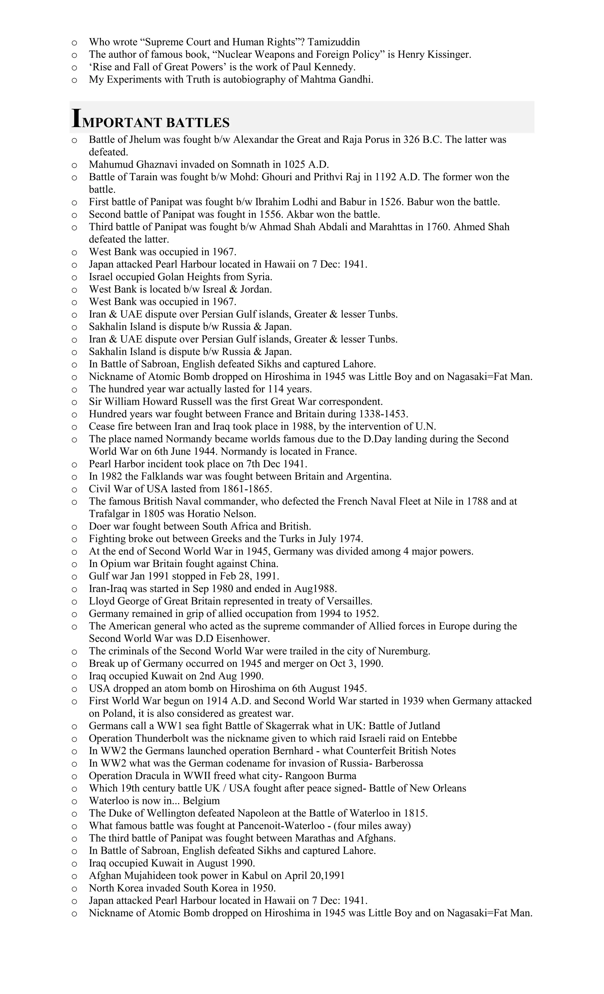 o Who wrote “Supreme Court and Human Rights”? Tamizuddin
o The author of famous book, “Nuclear Weapons and Foreign Policy” is Henry Kissinger.
o ‘Rise and Fall of Great Powers’ is the work of Paul Kennedy.
o My Experiments with Truth is autobiography of Mahtma Gandhi.
IMPORTANT BATTLES
o Battle of Jhelum was fought b/w Alexandar the Great and Raja Porus in 326 B.C. The latter was
defeated.
o Mahumud Ghaznavi invaded on Somnath in 1025 A.D.
o Battle of Tarain was fought b/w Mohd: Ghouri and Prithvi Raj in 1192 A.D. The former won the
battle.
o First battle of Panipat was fought b/w Ibrahim Lodhi and Babur in 1526. Babur won the battle.
o Second battle of Panipat was fought in 1556. Akbar won the battle.
o Third battle of Panipat was fought b/w Ahmad Shah Abdali and Marahttas in 1760. Ahmed Shah
defeated the latter.
o West Bank was occupied in 1967.
o Japan attacked Pearl Harbour located in Hawaii on 7 Dec: 1941.
o Israel occupied Golan Heights from Syria.
o West Bank is located b/w Isreal & Jordan.
o West Bank was occupied in 1967.
o Iran & UAE dispute over Persian Gulf islands, Greater & lesser Tunbs.
o Sakhalin Island is dispute b/w Russia & Japan.
o Iran & UAE dispute over Persian Gulf islands, Greater & lesser Tunbs.
o Sakhalin Island is dispute b/w Russia & Japan.
o In Battle of Sabroan, English defeated Sikhs and captured Lahore.
o Nickname of Atomic Bomb dropped on Hiroshima in 1945 was Little Boy and on Nagasaki=Fat Man.
o The hundred year war actually lasted for 114 years.
o Sir William Howard Russell was the first Great War correspondent.
o Hundred years war fought between France and Britain during 1338-1453.
o Cease fire between Iran and Iraq took place in 1988, by the intervention of U.N.
o The place named Normandy became worlds famous due to the D.Day landing during the Second
World War on 6th June 1944. Normandy is located in France.
o Pearl Harbor incident took place on 7th Dec 1941.
o In 1982 the Falklands war was fought between Britain and Argentina.
o Civil War of USA lasted from 1861-1865.
o The famous British Naval commander, who defected the French Naval Fleet at Nile in 1788 and at
Trafalgar in 1805 was Horatio Nelson.
o Doer war fought between South Africa and British.
o Fighting broke out between Greeks and the Turks in July 1974.
o At the end of Second World War in 1945, Germany was divided among 4 major powers.
o In Opium war Britain fought against China.
o Gulf war Jan 1991 stopped in Feb 28, 1991.
o Iran-Iraq was started in Sep 1980 and ended in Aug1988.
o Lloyd George of Great Britain represented in treaty of Versailles.
o Germany remained in grip of allied occupation from 1994 to 1952.
o The American general who acted as the supreme commander of Allied forces in Europe during the
Second World War was D.D Eisenhower.
o The criminals of the Second World War were trailed in the city of Nuremburg.
o Break up of Germany occurred on 1945 and merger on Oct 3, 1990.
o Iraq occupied Kuwait on 2nd Aug 1990.
o USA dropped an atom bomb on Hiroshima on 6th August 1945.
o First World War begun on 1914 A.D. and Second World War started in 1939 when Germany attacked
on Poland, it is also considered as greatest war.
o Germans call a WW1 sea fight Battle of Skagerrak what in UK: Battle of Jutland
o Operation Thunderbolt was the nickname given to which raid Israeli raid on Entebbe
o In WW2 the Germans launched operation Bernhard - what Counterfeit British Notes
o In WW2 what was the German codename for invasion of Russia- Barberossa
o Operation Dracula in WWII freed what city- Rangoon Burma
o Which 19th century battle UK / USA fought after peace signed- Battle of New Orleans
o Waterloo is now in... Belgium
o The Duke of Wellington defeated Napoleon at the Battle of Waterloo in 1815.
o What famous battle was fought at Pancenoit-Waterloo - (four miles away)
o The third battle of Panipat was fought between Marathas and Afghans.
o In Battle of Sabroan, English defeated Sikhs and captured Lahore.
o Iraq occupied Kuwait in August 1990.
o Afghan Mujahideen took power in Kabul on April 20,1991
o North Korea invaded South Korea in 1950.
o Japan attacked Pearl Harbour located in Hawaii on 7 Dec: 1941.
o Nickname of Atomic Bomb dropped on Hiroshima in 1945 was Little Boy and on Nagasaki=Fat Man.
 