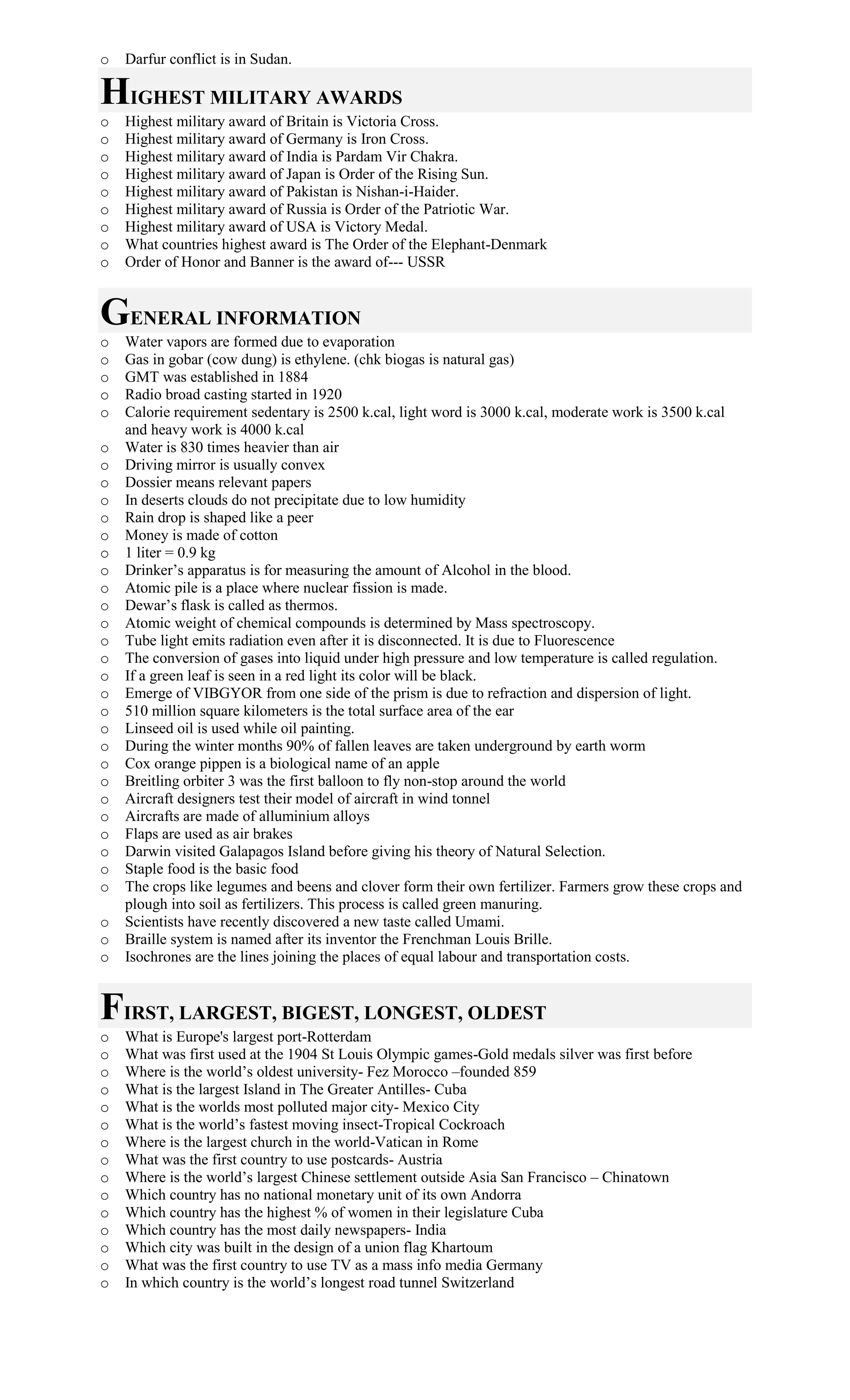 o Darfur conflict is in Sudan.
HIGHEST MILITARY AWARDS
o Highest military award of Britain is Victoria Cross.
o Highest military award of Germany is Iron Cross.
o Highest military award of India is Pardam Vir Chakra.
o Highest military award of Japan is Order of the Rising Sun.
o Highest military award of Pakistan is Nishan-i-Haider.
o Highest military award of Russia is Order of the Patriotic War.
o Highest military award of USA is Victory Medal.
o What countries highest award is The Order of the Elephant-Denmark
o Order of Honor and Banner is the award of--- USSR
GENERAL INFORMATION
o Water vapors are formed due to evaporation
o Gas in gobar (cow dung) is ethylene. (chk biogas is natural gas)
o GMT was established in 1884
o Radio broad casting started in 1920
o Calorie requirement sedentary is 2500 k.cal, light word is 3000 k.cal, moderate work is 3500 k.cal
and heavy work is 4000 k.cal
o Water is 830 times heavier than air
o Driving mirror is usually convex
o Dossier means relevant papers
o In deserts clouds do not precipitate due to low humidity
o Rain drop is shaped like a peer
o Money is made of cotton
o 1 liter = 0.9 kg
o Drinker’s apparatus is for measuring the amount of Alcohol in the blood.
o Atomic pile is a place where nuclear fission is made.
o Dewar’s flask is called as thermos.
o Atomic weight of chemical compounds is determined by Mass spectroscopy.
o Tube light emits radiation even after it is disconnected. It is due to Fluorescence
o The conversion of gases into liquid under high pressure and low temperature is called regulation.
o If a green leaf is seen in a red light its color will be black.
o Emerge of VIBGYOR from one side of the prism is due to refraction and dispersion of light.
o 510 million square kilometers is the total surface area of the ear
o Linseed oil is used while oil painting.
o During the winter months 90% of fallen leaves are taken underground by earth worm
o Cox orange pippen is a biological name of an apple
o Breitling orbiter 3 was the first balloon to fly non-stop around the world
o Aircraft designers test their model of aircraft in wind tonnel
o Aircrafts are made of alluminium alloys
o Flaps are used as air brakes
o Darwin visited Galapagos Island before giving his theory of Natural Selection.
o Staple food is the basic food
o The crops like legumes and beens and clover form their own fertilizer. Farmers grow these crops and
plough into soil as fertilizers. This process is called green manuring.
o Scientists have recently discovered a new taste called Umami.
o Braille system is named after its inventor the Frenchman Louis Brille.
o Isochrones are the lines joining the places of equal labour and transportation costs.
FIRST, LARGEST, BIGEST, LONGEST, OLDEST
o What is Europe's largest port-Rotterdam
o What was first used at the 1904 St Louis Olympic games-Gold medals silver was first before
o Where is the world’s oldest university- Fez Morocco –founded 859
o What is the largest Island in The Greater Antilles- Cuba
o What is the worlds most polluted major city- Mexico City
o What is the world’s fastest moving insect-Tropical Cockroach
o Where is the largest church in the world-Vatican in Rome
o What was the first country to use postcards- Austria
o Where is the world’s largest Chinese settlement outside Asia San Francisco – Chinatown
o Which country has no national monetary unit of its own Andorra
o Which country has the highest % of women in their legislature Cuba
o Which country has the most daily newspapers- India
o Which city was built in the design of a union flag Khartoum
o What was the first country to use TV as a mass info media Germany
o In which country is the world’s longest road tunnel Switzerland
 