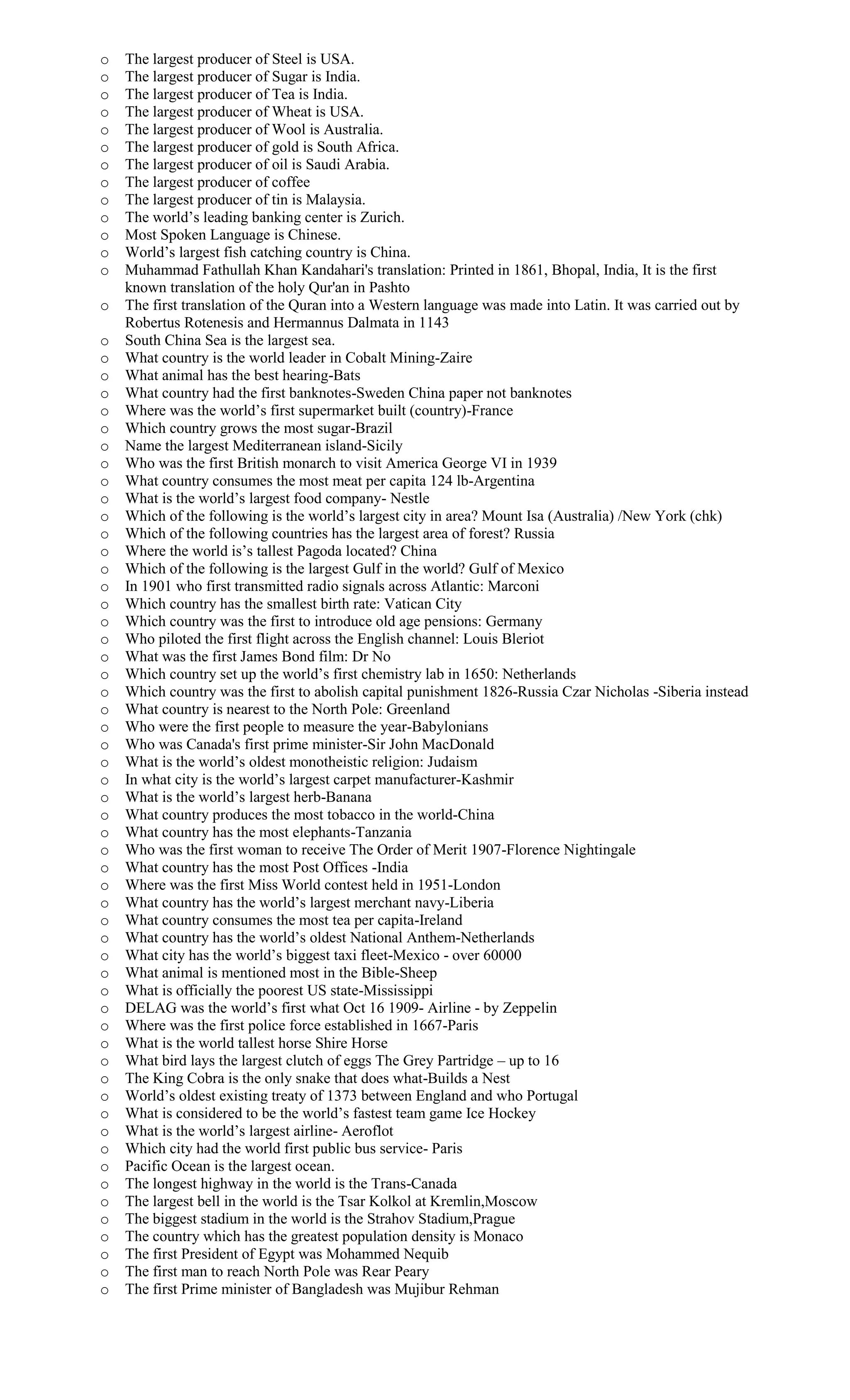 o The largest producer of Steel is USA.
o The largest producer of Sugar is India.
o The largest producer of Tea is India.
o The largest producer of Wheat is USA.
o The largest producer of Wool is Australia.
o The largest producer of gold is South Africa.
o The largest producer of oil is Saudi Arabia.
o The largest producer of coffee
o The largest producer of tin is Malaysia.
o The world’s leading banking center is Zurich.
o Most Spoken Language is Chinese.
o World’s largest fish catching country is China.
o Muhammad Fathullah Khan Kandahari's translation: Printed in 1861, Bhopal, India, It is the first
known translation of the holy Qur'an in Pashto
o The first translation of the Quran into a Western language was made into Latin. It was carried out by
Robertus Rotenesis and Hermannus Dalmata in 1143
o South China Sea is the largest sea.
o What country is the world leader in Cobalt Mining-Zaire
o What animal has the best hearing-Bats
o What country had the first banknotes-Sweden China paper not banknotes
o Where was the world’s first supermarket built (country)-France
o Which country grows the most sugar-Brazil
o Name the largest Mediterranean island-Sicily
o Who was the first British monarch to visit America George VI in 1939
o What country consumes the most meat per capita 124 lb-Argentina
o What is the world’s largest food company- Nestle
o Which of the following is the world’s largest city in area? Mount Isa (Australia) /New York (chk)
o Which of the following countries has the largest area of forest? Russia
o Where the world is’s tallest Pagoda located? China
o Which of the following is the largest Gulf in the world? Gulf of Mexico
o In 1901 who first transmitted radio signals across Atlantic: Marconi
o Which country has the smallest birth rate: Vatican City
o Which country was the first to introduce old age pensions: Germany
o Who piloted the first flight across the English channel: Louis Bleriot
o What was the first James Bond film: Dr No
o Which country set up the world’s first chemistry lab in 1650: Netherlands
o Which country was the first to abolish capital punishment 1826-Russia Czar Nicholas -Siberia instead
o What country is nearest to the North Pole: Greenland
o Who were the first people to measure the year-Babylonians
o Who was Canada's first prime minister-Sir John MacDonald
o What is the world’s oldest monotheistic religion: Judaism
o In what city is the world’s largest carpet manufacturer-Kashmir
o What is the world’s largest herb-Banana
o What country produces the most tobacco in the world-China
o What country has the most elephants-Tanzania
o Who was the first woman to receive The Order of Merit 1907-Florence Nightingale
o What country has the most Post Offices -India
o Where was the first Miss World contest held in 1951-London
o What country has the world’s largest merchant navy-Liberia
o What country consumes the most tea per capita-Ireland
o What country has the world’s oldest National Anthem-Netherlands
o What city has the world’s biggest taxi fleet-Mexico - over 60000
o What animal is mentioned most in the Bible-Sheep
o What is officially the poorest US state-Mississippi
o DELAG was the world’s first what Oct 16 1909- Airline - by Zeppelin
o Where was the first police force established in 1667-Paris
o What is the world tallest horse Shire Horse
o What bird lays the largest clutch of eggs The Grey Partridge – up to 16
o The King Cobra is the only snake that does what-Builds a Nest
o World’s oldest existing treaty of 1373 between England and who Portugal
o What is considered to be the world’s fastest team game Ice Hockey
o What is the world’s largest airline- Aeroflot
o Which city had the world first public bus service- Paris
o Pacific Ocean is the largest ocean.
o The longest highway in the world is the Trans-Canada
o The largest bell in the world is the Tsar Kolkol at Kremlin,Moscow
o The biggest stadium in the world is the Strahov Stadium,Prague
o The country which has the greatest population density is Monaco
o The first President of Egypt was Mohammed Nequib
o The first man to reach North Pole was Rear Peary
o The first Prime minister of Bangladesh was Mujibur Rehman
 
