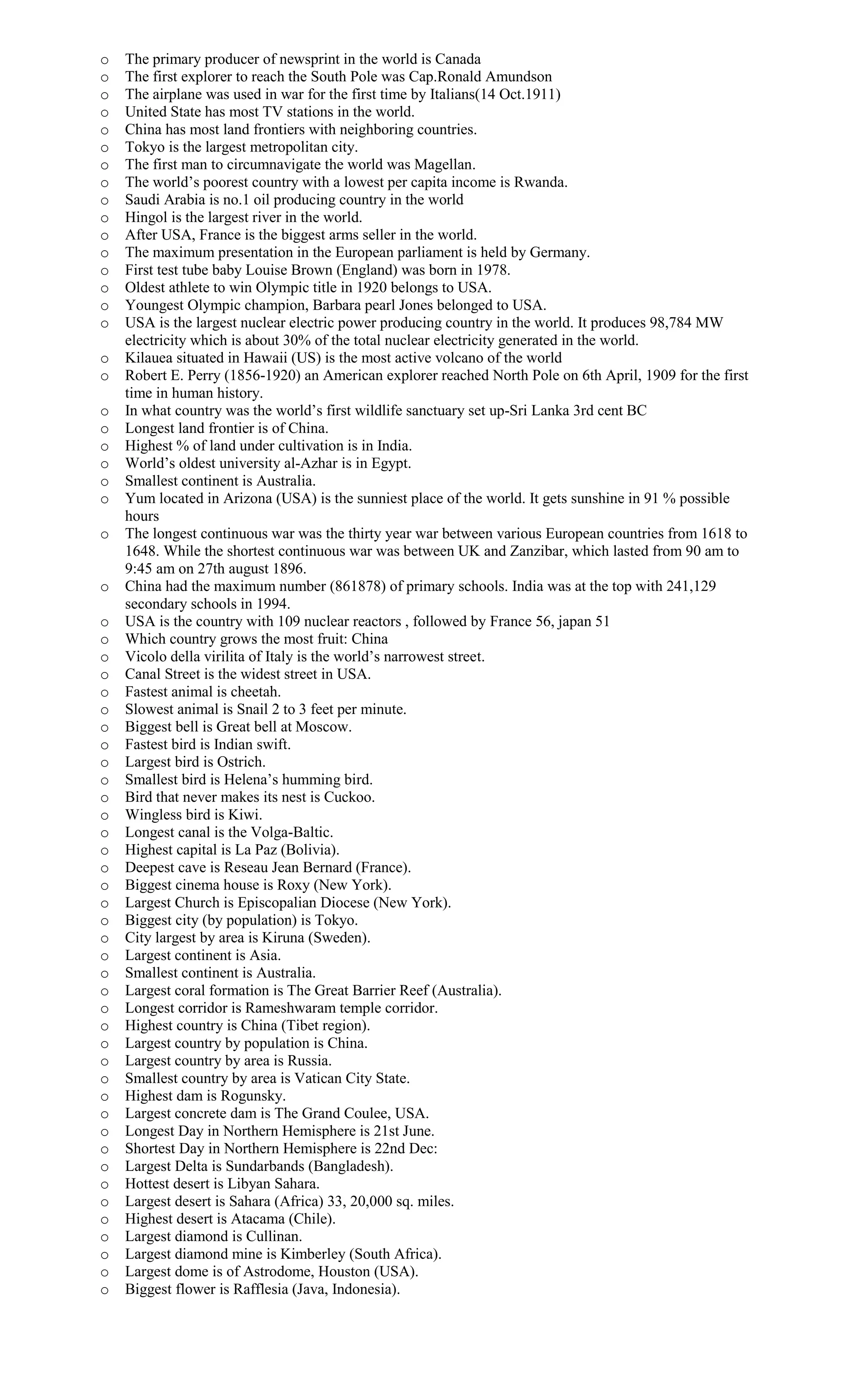 o The primary producer of newsprint in the world is Canada
o The first explorer to reach the South Pole was Cap.Ronald Amundson
o The airplane was used in war for the first time by Italians(14 Oct.1911)
o United State has most TV stations in the world.
o China has most land frontiers with neighboring countries.
o Tokyo is the largest metropolitan city.
o The first man to circumnavigate the world was Magellan.
o The world’s poorest country with a lowest per capita income is Rwanda.
o Saudi Arabia is no.1 oil producing country in the world
o Hingol is the largest river in the world.
o After USA, France is the biggest arms seller in the world.
o The maximum presentation in the European parliament is held by Germany.
o First test tube baby Louise Brown (England) was born in 1978.
o Oldest athlete to win Olympic title in 1920 belongs to USA.
o Youngest Olympic champion, Barbara pearl Jones belonged to USA.
o USA is the largest nuclear electric power producing country in the world. It produces 98,784 MW
electricity which is about 30% of the total nuclear electricity generated in the world.
o Kilauea situated in Hawaii (US) is the most active volcano of the world
o Robert E. Perry (1856-1920) an American explorer reached North Pole on 6th April, 1909 for the first
time in human history.
o In what country was the world’s first wildlife sanctuary set up-Sri Lanka 3rd cent BC
o Longest land frontier is of China.
o Highest % of land under cultivation is in India.
o World’s oldest university al-Azhar is in Egypt.
o Smallest continent is Australia.
o Yum located in Arizona (USA) is the sunniest place of the world. It gets sunshine in 91 % possible
hours
o The longest continuous war was the thirty year war between various European countries from 1618 to
1648. While the shortest continuous war was between UK and Zanzibar, which lasted from 90 am to
9:45 am on 27th august 1896.
o China had the maximum number (861878) of primary schools. India was at the top with 241,129
secondary schools in 1994.
o USA is the country with 109 nuclear reactors , followed by France 56, japan 51
o Which country grows the most fruit: China
o Vicolo della virilita of Italy is the world’s narrowest street.
o Canal Street is the widest street in USA.
o Fastest animal is cheetah.
o Slowest animal is Snail 2 to 3 feet per minute.
o Biggest bell is Great bell at Moscow.
o Fastest bird is Indian swift.
o Largest bird is Ostrich.
o Smallest bird is Helena’s humming bird.
o Bird that never makes its nest is Cuckoo.
o Wingless bird is Kiwi.
o Longest canal is the Volga-Baltic.
o Highest capital is La Paz (Bolivia).
o Deepest cave is Reseau Jean Bernard (France).
o Biggest cinema house is Roxy (New York).
o Largest Church is Episcopalian Diocese (New York).
o Biggest city (by population) is Tokyo.
o City largest by area is Kiruna (Sweden).
o Largest continent is Asia.
o Smallest continent is Australia.
o Largest coral formation is The Great Barrier Reef (Australia).
o Longest corridor is Rameshwaram temple corridor.
o Highest country is China (Tibet region).
o Largest country by population is China.
o Largest country by area is Russia.
o Smallest country by area is Vatican City State.
o Highest dam is Rogunsky.
o Largest concrete dam is The Grand Coulee, USA.
o Longest Day in Northern Hemisphere is 21st June.
o Shortest Day in Northern Hemisphere is 22nd Dec:
o Largest Delta is Sundarbands (Bangladesh).
o Hottest desert is Libyan Sahara.
o Largest desert is Sahara (Africa) 33, 20,000 sq. miles.
o Highest desert is Atacama (Chile).
o Largest diamond is Cullinan.
o Largest diamond mine is Kimberley (South Africa).
o Largest dome is of Astrodome, Houston (USA).
o Biggest flower is Rafflesia (Java, Indonesia).
 