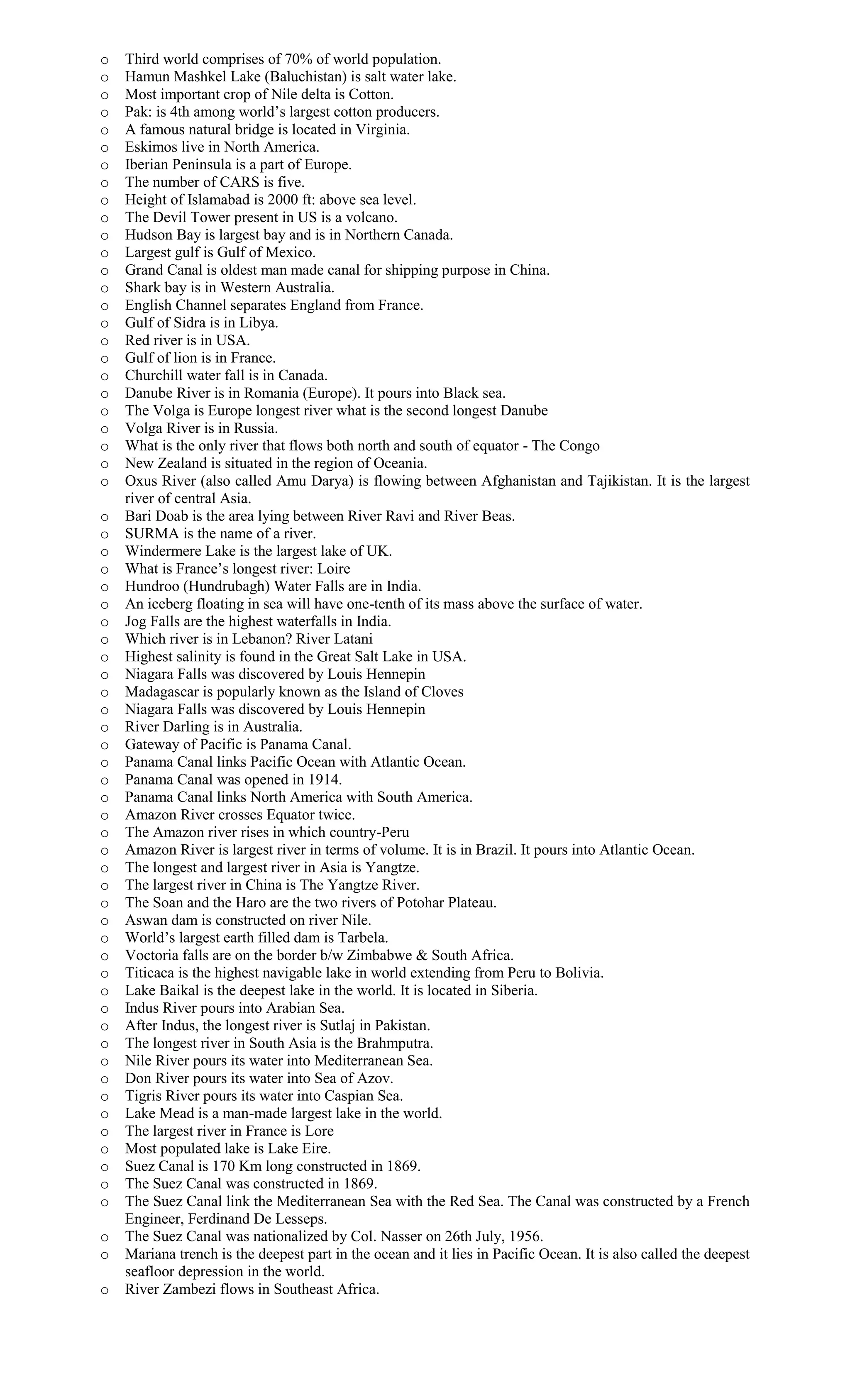 o Third world comprises of 70% of world population.
o Hamun Mashkel Lake (Baluchistan) is salt water lake.
o Most important crop of Nile delta is Cotton.
o Pak: is 4th among world’s largest cotton producers.
o A famous natural bridge is located in Virginia.
o Eskimos live in North America.
o Iberian Peninsula is a part of Europe.
o The number of CARS is five.
o Height of Islamabad is 2000 ft: above sea level.
o The Devil Tower present in US is a volcano.
o Hudson Bay is largest bay and is in Northern Canada.
o Largest gulf is Gulf of Mexico.
o Grand Canal is oldest man made canal for shipping purpose in China.
o Shark bay is in Western Australia.
o English Channel separates England from France.
o Gulf of Sidra is in Libya.
o Red river is in USA.
o Gulf of lion is in France.
o Churchill water fall is in Canada.
o Danube River is in Romania (Europe). It pours into Black sea.
o The Volga is Europe longest river what is the second longest Danube
o Volga River is in Russia.
o What is the only river that flows both north and south of equator - The Congo
o New Zealand is situated in the region of Oceania.
o Oxus River (also called Amu Darya) is flowing between Afghanistan and Tajikistan. It is the largest
river of central Asia.
o Bari Doab is the area lying between River Ravi and River Beas.
o SURMA is the name of a river.
o Windermere Lake is the largest lake of UK.
o What is France’s longest river: Loire
o Hundroo (Hundrubagh) Water Falls are in India.
o An iceberg floating in sea will have one-tenth of its mass above the surface of water.
o Jog Falls are the highest waterfalls in India.
o Which river is in Lebanon? River Latani
o Highest salinity is found in the Great Salt Lake in USA.
o Niagara Falls was discovered by Louis Hennepin
o Madagascar is popularly known as the Island of Cloves
o Niagara Falls was discovered by Louis Hennepin
o River Darling is in Australia.
o Gateway of Pacific is Panama Canal.
o Panama Canal links Pacific Ocean with Atlantic Ocean.
o Panama Canal was opened in 1914.
o Panama Canal links North America with South America.
o Amazon River crosses Equator twice.
o The Amazon river rises in which country-Peru
o Amazon River is largest river in terms of volume. It is in Brazil. It pours into Atlantic Ocean.
o The longest and largest river in Asia is Yangtze.
o The largest river in China is The Yangtze River.
o The Soan and the Haro are the two rivers of Potohar Plateau.
o Aswan dam is constructed on river Nile.
o World’s largest earth filled dam is Tarbela.
o Voctoria falls are on the border b/w Zimbabwe & South Africa.
o Titicaca is the highest navigable lake in world extending from Peru to Bolivia.
o Lake Baikal is the deepest lake in the world. It is located in Siberia.
o Indus River pours into Arabian Sea.
o After Indus, the longest river is Sutlaj in Pakistan.
o The longest river in South Asia is the Brahmputra.
o Nile River pours its water into Mediterranean Sea.
o Don River pours its water into Sea of Azov.
o Tigris River pours its water into Caspian Sea.
o Lake Mead is a man-made largest lake in the world.
o The largest river in France is Lore
o Most populated lake is Lake Eire.
o Suez Canal is 170 Km long constructed in 1869.
o The Suez Canal was constructed in 1869.
o The Suez Canal link the Mediterranean Sea with the Red Sea. The Canal was constructed by a French
Engineer, Ferdinand De Lesseps.
o The Suez Canal was nationalized by Col. Nasser on 26th July, 1956.
o Mariana trench is the deepest part in the ocean and it lies in Pacific Ocean. It is also called the deepest
seafloor depression in the world.
o River Zambezi flows in Southeast Africa.
 