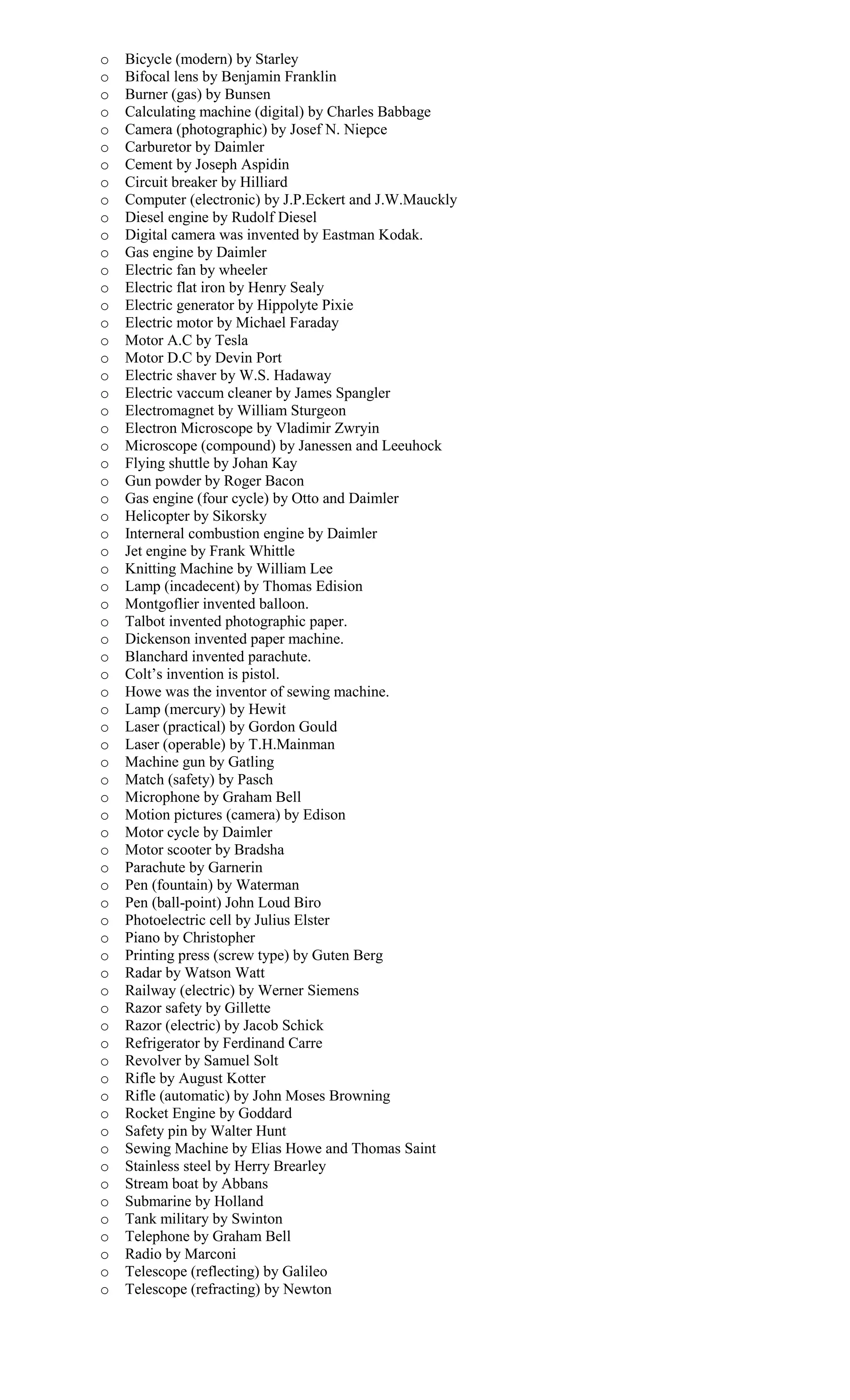 o Bicycle (modern) by Starley
o Bifocal lens by Benjamin Franklin
o Burner (gas) by Bunsen
o Calculating machine (digital) by Charles Babbage
o Camera (photographic) by Josef N. Niepce
o Carburetor by Daimler
o Cement by Joseph Aspidin
o Circuit breaker by Hilliard
o Computer (electronic) by J.P.Eckert and J.W.Mauckly
o Diesel engine by Rudolf Diesel
o Digital camera was invented by Eastman Kodak.
o Gas engine by Daimler
o Electric fan by wheeler
o Electric flat iron by Henry Sealy
o Electric generator by Hippolyte Pixie
o Electric motor by Michael Faraday
o Motor A.C by Tesla
o Motor D.C by Devin Port
o Electric shaver by W.S. Hadaway
o Electric vaccum cleaner by James Spangler
o Electromagnet by William Sturgeon
o Electron Microscope by Vladimir Zwryin
o Microscope (compound) by Janessen and Leeuhock
o Flying shuttle by Johan Kay
o Gun powder by Roger Bacon
o Gas engine (four cycle) by Otto and Daimler
o Helicopter by Sikorsky
o Interneral combustion engine by Daimler
o Jet engine by Frank Whittle
o Knitting Machine by William Lee
o Lamp (incadecent) by Thomas Edision
o Montgoflier invented balloon.
o Talbot invented photographic paper.
o Dickenson invented paper machine.
o Blanchard invented parachute.
o Colt’s invention is pistol.
o Howe was the inventor of sewing machine.
o Lamp (mercury) by Hewit
o Laser (practical) by Gordon Gould
o Laser (operable) by T.H.Mainman
o Machine gun by Gatling
o Match (safety) by Pasch
o Microphone by Graham Bell
o Motion pictures (camera) by Edison
o Motor cycle by Daimler
o Motor scooter by Bradsha
o Parachute by Garnerin
o Pen (fountain) by Waterman
o Pen (ball-point) John Loud Biro
o Photoelectric cell by Julius Elster
o Piano by Christopher
o Printing press (screw type) by Guten Berg
o Radar by Watson Watt
o Railway (electric) by Werner Siemens
o Razor safety by Gillette
o Razor (electric) by Jacob Schick
o Refrigerator by Ferdinand Carre
o Revolver by Samuel Solt
o Rifle by August Kotter
o Rifle (automatic) by John Moses Browning
o Rocket Engine by Goddard
o Safety pin by Walter Hunt
o Sewing Machine by Elias Howe and Thomas Saint
o Stainless steel by Herry Brearley
o Stream boat by Abbans
o Submarine by Holland
o Tank military by Swinton
o Telephone by Graham Bell
o Radio by Marconi
o Telescope (reflecting) by Galileo
o Telescope (refracting) by Newton
 