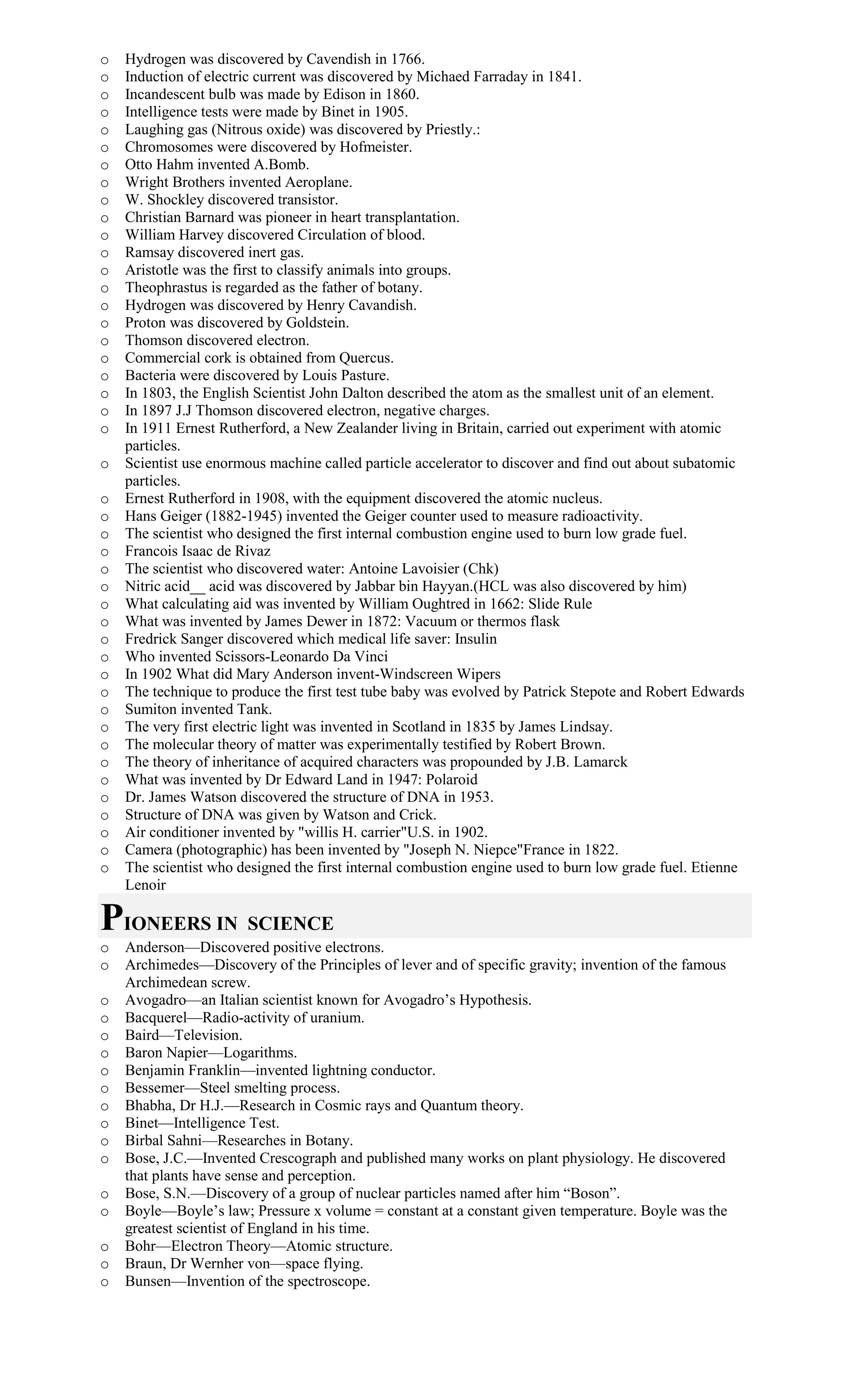 o Hydrogen was discovered by Cavendish in 1766.
o Induction of electric current was discovered by Michaed Farraday in 1841.
o Incandescent bulb was made by Edison in 1860.
o Intelligence tests were made by Binet in 1905.
o Laughing gas (Nitrous oxide) was discovered by Priestly.:
o Chromosomes were discovered by Hofmeister.
o Otto Hahm invented A.Bomb.
o Wright Brothers invented Aeroplane.
o W. Shockley discovered transistor.
o Christian Barnard was pioneer in heart transplantation.
o William Harvey discovered Circulation of blood.
o Ramsay discovered inert gas.
o Aristotle was the first to classify animals into groups.
o Theophrastus is regarded as the father of botany.
o Hydrogen was discovered by Henry Cavandish.
o Proton was discovered by Goldstein.
o Thomson discovered electron.
o Commercial cork is obtained from Quercus.
o Bacteria were discovered by Louis Pasture.
o In 1803, the English Scientist John Dalton described the atom as the smallest unit of an element.
o In 1897 J.J Thomson discovered electron, negative charges.
o In 1911 Ernest Rutherford, a New Zealander living in Britain, carried out experiment with atomic
particles.
o Scientist use enormous machine called particle accelerator to discover and find out about subatomic
particles.
o Ernest Rutherford in 1908, with the equipment discovered the atomic nucleus.
o Hans Geiger (1882-1945) invented the Geiger counter used to measure radioactivity.
o The scientist who designed the first internal combustion engine used to burn low grade fuel.
o Francois Isaac de Rivaz
o The scientist who discovered water: Antoine Lavoisier (Chk)
o Nitric acid__ acid was discovered by Jabbar bin Hayyan.(HCL was also discovered by him)
o What calculating aid was invented by William Oughtred in 1662: Slide Rule
o What was invented by James Dewer in 1872: Vacuum or thermos flask
o Fredrick Sanger discovered which medical life saver: Insulin
o Who invented Scissors-Leonardo Da Vinci
o In 1902 What did Mary Anderson invent-Windscreen Wipers
o The technique to produce the first test tube baby was evolved by Patrick Stepote and Robert Edwards
o Sumiton invented Tank.
o The very first electric light was invented in Scotland in 1835 by James Lindsay.
o The molecular theory of matter was experimentally testified by Robert Brown.
o The theory of inheritance of acquired characters was propounded by J.B. Lamarck
o What was invented by Dr Edward Land in 1947: Polaroid
o Dr. James Watson discovered the structure of DNA in 1953.
o Structure of DNA was given by Watson and Crick.
o Air conditioner invented by "willis H. carrier"U.S. in 1902.
o Camera (photographic) has been invented by "Joseph N. Niepce"France in 1822.
o The scientist who designed the first internal combustion engine used to burn low grade fuel. Etienne
Lenoir
PIONEERS IN SCIENCE
o Anderson—Discovered positive electrons.
o Archimedes—Discovery of the Principles of lever and of specific gravity; invention of the famous
Archimedean screw.
o Avogadro—an Italian scientist known for Avogadro’s Hypothesis.
o Bacquerel—Radio-activity of uranium.
o Baird—Television.
o Baron Napier—Logarithms.
o Benjamin Franklin—invented lightning conductor.
o Bessemer—Steel smelting process.
o Bhabha, Dr H.J.—Research in Cosmic rays and Quantum theory.
o Binet—Intelligence Test.
o Birbal Sahni—Researches in Botany.
o Bose, J.C.—Invented Crescograph and published many works on plant physiology. He discovered
that plants have sense and perception.
o Bose, S.N.—Discovery of a group of nuclear particles named after him “Boson”.
o Boyle—Boyle’s law; Pressure x volume = constant at a constant given temperature. Boyle was the
greatest scientist of England in his time.
o Bohr—Electron Theory—Atomic structure.
o Braun, Dr Wernher von—space flying.
o Bunsen—Invention of the spectroscope.
 